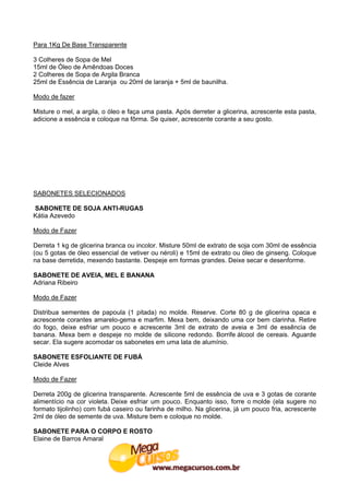 Para 1Kg De Base Transparente

3 Colheres de Sopa de Mel
15ml de Óleo de Amêndoas Doces
2 Colheres de Sopa de Argila Branca
25ml de Essência de Laranja ou 20ml de laranja + 5ml de baunilha.

Modo de fazer

Misture o mel, a argila, o óleo e faça uma pasta. Após derreter a glicerina, acrescente esta pasta,
adicione a essência e coloque na fôrma. Se quiser, acrescente corante a seu gosto.




SABONETES SELECIONADOS

SABONETE DE SOJA ANTI-RUGAS
Kátia Azevedo

Modo de Fazer

Derreta 1 kg de glicerina branca ou incolor. Misture 50ml de extrato de soja com 30ml de essência
(ou 5 gotas de óleo essencial de vetiver ou néroli) e 15ml de extrato ou óleo de ginseng. Coloque
na base derretida, mexendo bastante. Despeje em formas grandes. Deixe secar e desenforme.

SABONETE DE AVEIA, MEL E BANANA
Adriana Ribeiro

Modo de Fazer

Distribua sementes de papoula (1 pitada) no molde. Reserve. Corte 80 g de glicerina opaca e
acrescente corantes amarelo-gema e marfim. Mexa bem, deixando uma cor bem clarinha. Retire
do fogo, deixe esfriar um pouco e acrescente 3ml de extrato de aveia e 3ml de essência de
banana. Mexa bem e despeje no molde de silicone redondo. Borrife álcool de cereais. Aguarde
secar. Ela sugere acomodar os sabonetes em uma lata de alumínio.

SABONETE ESFOLIANTE DE FUBÁ
Cleide Alves

Modo de Fazer

Derreta 200g de glicerina transparente. Acrescente 5ml de essência de uva e 3 gotas de corante
alimentício na cor violeta. Deixe esfriar um pouco. Enquanto isso, forre o molde (ela sugere no
formato tijolinho) com fubá caseiro ou farinha de milho. Na glicerina, já um pouco fria, acrescente
2ml de óleo de semente de uva. Misture bem e coloque no molde.

SABONETE PARA O CORPO E ROSTO
Elaine de Barros Amaral
 