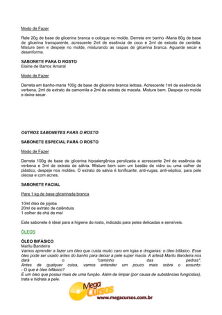 Modo de Fazer

Rale 20g de base de glicerina branca e coloque no molde. Derreta em banho -Maria 80g de base
de glicerina transparente, acrescente 2ml de essência de coco e 2ml de extrato de centella.
Misture bem e despeje no molde, misturando as raspas de glicerina branca. Aguarde secar e
desenforme.

SABONETE PARA O ROSTO
Elaine de Barros Amaral

Modo de Fazer

Derreta em banho-maria 100g de base de glicerina branca leitosa. Acrescente 1ml de essência de
verbena, 2ml de extrato de camomila e 2ml de extrato de macela. Misture bem. Despeje no molde
e deixe secar.




OUTROS SABONETES PARA O ROSTO

SABONETE ESPECIAL PARA O ROSTO

Modo de Fazer

Derreta 100g de base de glicerina hipoalergênica perolizada e acrescente 2ml de essência de
verbena e 3ml de extrato de sálvia. Misture bem com um bastão de vidro ou uma colher de
plástico, despeje nos moldes. O extrato de sálvia é tonificante, anti-rugas, anti-séptico, para pele
oleosa e com acnes.

SABONETE FACIAL

Para 1 kg de base glicerinada branca

10ml óleo de jojoba
20ml de extrato de calêndula
1 colher de chá de mel

Este sabonete é ideal para a higiene do rosto, indicado para peles delicadas e sensíveis.

ÒLEOS

ÓLEO BIFÁSICO
Marilu Bandeira
Vamos aprender a fazer um óleo que custa muito caro em lojas e drogarias: o óleo bifásico. Esse
óleo pode ser usado antes do banho para deixar a pele super macia. A artesã Marilu Bandeira nos
dará                    o              "caminho                   das                  pedras".
Antes de qualquer coisa, vamos entender um pouco mais sobre o assunto:
- O que é óleo bifásico?
É um óleo que possui mais de uma função. Além de limpar (por causa de substâncias fungicidas),
trata e hidrata a pele.
 