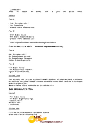 - Quando usar?
Antes    ou      depois     do      banho,     com      a     pele    um      pouco      úmida.

Material

Fase A:

- 240ml de propileno glicol
- 10ml de essência
- gotas de corante à base de água

Fase B:

- 230ml de óleo mineral
- 20ml de óleo de semente de uva
- gotas de corante à base de água

* Todos os produtos citados são vendidos em lojas de essência.

ÓLEO BIFÁSICO AFRODISÍACO (num vidro de pimenta esterilizado)

Fase 1

65ml de propileno glicol
5ml de essência de patchouli
5ml de essência de ylang-ylang
3 gotas de corante vermelho.

Fase 2

65ml de óleo mineral
10ml de essência de amêndoas
5 gotas de corante amarelo.

Modo de Fazer

Para a primeira fase, coloque o propileno no becker de plástico, em seguida coloque as essências
de patchouli e ylang-ylang, coloque o corante vermelho e misture com o bastão de vidro, despeje
no vidro de pimenta limpo.
Na segunda fase misture os ingredientes e complete o vidro.

ÓLEO DEMAQUILANTE FÁCIL

Material

100ml de óleo mineral
10ml de óleo de gérmen de trigo
Frasco de plástico
Bastão de vidro
Copo medidor

Modo de fazer

Coloque o óleo mineral em um copo medidor de vidro.
Acrescente o óleo de gérmen de trigo.
 