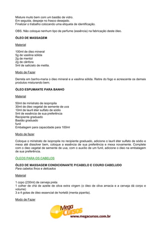 Misture muito bem com um bastão de vidro.
Em seguida, despeje no frasco desejado.
Finalizar o trabalho colocando uma etiqueta de identificação.

OBS. Não coloque nenhum tipo de perfume (essência) na fabricação deste óleo.

ÓLEO DE MASSAGEM

Material

100ml de óleo mineral
5g de vasilina sólida
2g de mentol
2g de cânfora
5ml de saliciato de metila.

Modo de Fazer

Derreta em banho-maria o óleo mineral e a vasilina sólida. Retire do fogo e acrescente os demais
produtos misturando bem;

ÓLEO ESPUMANTE PARA BANHO

Material

50ml de miristrato de isopropila
30ml de óleo vegetal de semente de uva
10ml de lauril éter sulfato de sódio
5ml de essência de sua preferência
Recipiente graduado
Bastão graduado
funil
Embalagem para capacidade para 100ml

Modo de fazer

Coloque o miristrato de isopropila no recipiente graduado, adicione o lauril éter sulfato de sódio e
mexa até dissolver bem, coloque a essência de sua preferência e mexa novamente. Complete
com o óleo vegetal de semente de uva, com o auxílio de um funil, adicione o óleo na embalagem
de sua preferência.

ÓLEOS PARA OS CABELOS

ÓLEO DE MASSAGEM CONDICIONANTE P/CABELO E COURO CABELUDO
Para cabelos finos e delicados

Material

1 copo (230ml) de cerveja preta
1 colher de chá de azeite de oliva extra virgem (o óleo de oliva amacia e a cerveja dá corpo e
volume)
3 a 4 gotas de óleo essencial de hortelã (menta piperita).

Modo de Fazer
 