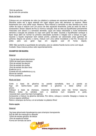 10ml de perfume
3g de cera de carnaúba

Modo de fazer

Coloque em um recipiente de vidro (ou plástico) a potassa em escamas lentamente em fino jato.
Derrame sobre ela a água estando em lugar seguro para não derramar ou espirrar. Mexa
lentamente com uma colher sopa. Reserve. Para misturar a carnaúba no óleo derreta-a em uma
colher de sopa e misture com um pouco de óleo aquecido levemente, junte ao resto do óleo e
acrescente o álcool. Depois de fria ou morna a solução, leve ao óleo ao liquidificador previamente
misturado com álcool e a carnaúba derretida. Ligue em baixa velocidade e muito lentamente
derrame a solução de potassa no copo sem parar de bater. Quando o liquidificador começar a
fazer força além do normal na primeira velocidade aumente a rotação com a tampa no lugar.
Quando o líquido engrossar bem estará pronto, podendo ser adicionada umas gotinhas de
perfume. Depois de pronto o creme, misture com uma colher inoxidável o mel frio. Envase em
potes     para    uso     geral      logo   em      seguida     usar      24      horas     depois.

OBS: Não aumente a quantidade de carnaúba, pois os cabelos ficarão duros como com laquê.
Cuidado: Essa mistura produz calor espontaneamente.

SHAMPOO EM BARRA

Material

1 Kg de base glicerinada branca
100ml de base para shampoo
15ml de extrato de alecrim
15ml de extrato de confrei
15ml de extrato de aloe Vera
Essência q.s.q.
Corante da sua preferência q.s.q.
Álcool de cereais
Forma (acetato ou silicone)

Modo de fazer

Corte     a    base     de    glicerina   na    panela    esmaltada,    leve     a   panela     ao
fogo     em     banho-maria       para   derreter    a    glicerina   e     deixe    esfriar   um
pouco.
Coloque a base de shampoo, mexendo lentamente para não formar espuma.
Misture     todos    os     extratos    com     a    essência     num     recipiente   à     parte,
mexendo bem, para ficar bem homogêneo.
Acrescente a mistura na glicerina derretida. Por último, coloque o corante. Despeje a massa na
forma e espere solidificar.
Retire o shampoo da forma, e é só embalar no plástico filme!

Outra opção

Material

1kg base glicerinada hipoalergenica para shampoo transparente
5ml de óleo de maracujá ou abacate
120ml de extrato glicólico de bétula
10ml de essência herbal
Forma em formato de barra
 