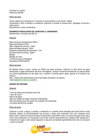 Corante na a gosto
Álcool de cereais

Modo de fazer

Corte a glicerina e derreta por 2 minutos no microondas ou em banho –Maria
Acrescente o óleo o extrato e a essência. Adicione o corante e misture bem. Despejar na forma e
deixe secar.
Desenformar cortar e embrulhar.

SHAMPOO PEROLIZADO DE CENOURA E JABORANDI
Rendimento 10 frascos de 250 ml

Material

Base p/xampu transparente 500ml
Água deionizada 2 litros
Óleo vegetal de cenoura - 40ml
Base perolada aquosa - 60ml
Essência p/sabonete de jaborandi - 7ml
Corante aquoso laranja - gotas
Becker
Bastão de vidro
10 frascos para embalagem
Etiquetas identificadoras

Modo de fazer

No Becker limpo e seco, colocar os 500ml de base p/xampu, adicione os dois litros de água
deionizada e agite lentamente até ficar homogêneo, sempre mexendo lentamente vá adicionando
os outros ingredientes um de cada vez, e ponha o corante gota a gota, depois é só colocar nos
frascos
Obs.: mexer bem lentamente evita a formação de bolhas na mistura
TRATAMENTO PARA O CORPO

BANHO DE ESPUMA

Material

1 litro de base para shampoo sem sal
1 litro de Lauril
300 ml de agua
30ml de extrato de algas marinhas (hidratante)
30ml de essência ao seu gosto (eu coloquei de maracujá)
e corante alimentício a gosto

Modo de fazer

Coloque o Lauril, a água, o extrato, a essência e o corante mexa devagar para não formar muita
espuma, depois vá acrescentando aos poucos a base para shampoo sem sal, mexendo sem
parar.Caso o banho de espuma fique muito grosso acrescente mais um pouco de água.Caso fique
muito ralo acrescente um pouquinho de sal de cozinha (acrescente em pitadas bem pequenas e
mexendo de vagar e sem parar).Aguarde a espuma se desfazer geralmente deixo de um dia para
o outro e envase.
 