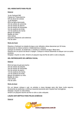 GEL HIDRATANTE PARA PELES

Material

1g de Carbopol 940
5 gotas de Trietanolamina
5ml de álcool de cereais
1g de Nipagim
82ml de água deionizada
3ml de extrato de camomila
3ml de extrato de alecrim
3ml de extrato de hamamélis
3ml de essência de limão
1ml de essência de menta
Béquer de plástico
Bastão de vidro
Vidro âmbar
Etiquetas artesanais auto-adesivas
Fita de cetim

Modo de Fazer

Dissolva o Carbopol na metade da água a ser utilizada e deixe descansar por 24 horas.
Acrescente na mistura anterior o trietanolamina e misture.
Coloque os extratos, as essências, o corante e o restante da água. Mexa bem.
Dissolva em um pouco de álcool o nipagim. Coloque a mistura dissolvida no béquer com os outros
produtos.
Despeje o líquido no vidro. Amarre um pequeno laço de fita de cetim e cole a etiqueta.

GEL REFRESCANTE DE LIMPEZA FACIAL

Material

85ml de base de gel para banho
3ml de extrato de própolis
3ml de extrato de hamamélis
3ml de extrato de pepino
1ml de essência de menta
1ml de essência de limão
Béquer de plástico ou vidro
Bastão de vidro
Vidro âmbar
Fita de cetim

Modo de fazer

Em um béquer coloque o gel, os extratos e mexa devagar para não fazer muita espuma.
Acrescente as essências e continue mexendo levemente até o líquido ficar homogêneo.
Despeje o líquido no vidro âmbar.
Amarre um pequeno lacinho de fita no vidro e cole a etiqueta.

LOÇÃO ANTI-SÉPTICA PARA PELES ACNÉICAS

Material
 