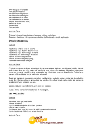 80ml de água deionizada
10ml de álcool etílico
3ml de extrato de própolis
3ml de extrato de benjoim
3ml de essência de limão
1ml de essência de menta
Béquer de plástico ou vidro
Bastão de vidro
Vidro âmbar
Fita de Cetim

Modo de Fazer

Coloque todos os ingredientes no béquer e misture muito bem.
Despeje o líquido no vidro, amarre um lacinho de fita de cetim e cole a etiqueta.

BARRA DE MASSAGEM

Material

1 colher de café de cera de abelha
1 colher de sopa de óleo de amêndoas
1 colher de sopa de manteiga de karitê
1 colher de chá de manteiga de cacau
5 ml de essência de patchouli
5 ml de essência de ylang-ylang
Forma em formato de coração.

Modo de Fazer

Coloque na panela de ágata a manteiga de cacau + cera de abelha + manteiga de karité + óleo de
amêndoas e leve ao fogo baixo até que fique uma mistura homogênea. Despeje a mistura na
forma em forma de coração e leve a geladeira por 15 minutos e depois desenforme. Embrulhe as
barras no filme plástico e cole a etiqueta artesanal.

Dicas: as barras de massagem derretem rapidamente, portanto procure retira-las da geladeira
cerca de 3 horas antes de presentear ou vender. Se estiver muito calor, retire as barras da
geladeira minutos antes de usa-las.

Use os produtos separadamente, pois eles são oleosos.

Mude a forma e crie diferentes barras de massagem.

GEL PARA BANHO

Material

200 ml de base gel para banho
2 ml de essência
1 gota de óleo essencial de hortelã pimenta
corante na cor marfim
1 colher de sopa rasa de cloreto de sódio para dar viscosidade
1 pote de vidro de 200ml com tampa de rolha.

Modo de Fazer
 