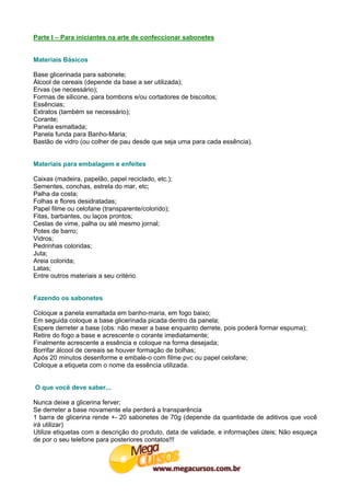 Parte I – Para iniciantes na arte de confeccionar sabonetes


Materiais Básicos

Base glicerinada para sabonete;
Álcool de cereais (depende da base a ser utilizada);
Ervas (se necessário);
Formas de silicone, para bombons e/ou cortadores de biscoitos;
Essências;
Extratos (também se necessário);
Corante;
Panela esmaltada;
Panela funda para Banho-Maria;
Bastão de vidro (ou colher de pau desde que seja uma para cada essência).


Materiais para embalagem e enfeites

Caixas (madeira, papelão, papel reciclado, etc.);
Sementes, conchas, estrela do mar, etc;
Palha da costa;
Folhas e flores desidratadas;
Papel filme ou celofane (transparente/colorido);
Fitas, barbantes, ou laços prontos;
Cestas de vime, palha ou até mesmo jornal;
Potes de barro;
Vidros;
Pedrinhas coloridas;
Juta;
Areia colorida;
Latas;
Entre outros materiais a seu critério.


Fazendo os sabonetes

Coloque a panela esmaltada em banho-maria, em fogo baixo;
Em seguida coloque a base glicerinada picada dentro da panela;
Espere derreter a base (obs: não mexer a base enquanto derrete, pois poderá formar espuma);
Retire do fogo a base e acrescente o corante imediatamente;
Finalmente acrescente a essência e coloque na forma desejada;
Borrifar álcool de cereais se houver formação de bolhas;
Após 20 minutos desenforme e embale-o com filme pvc ou papel celofane;
Coloque a etiqueta com o nome da essência utilizada.


O que você deve saber...

Nunca deixe a glicerina ferver;
Se derreter a base novamente ela perderá a transparência
1 barra de glicerina rende +- 20 sabonetes de 70g (depende da quantidade de aditivos que você
irá utilizar)
Utilize etiquetas com a descrição do produto, data de validade, e informações úteis; Não esqueça
de por o seu telefone para posteriores contatos!!!
 
