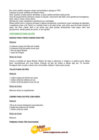 Em outra vasilha coloque a base concentrada e aqueça a 70ºC.
Coloque as duas vasilhas em banho maria.
Dica: quando a base estiver derretida, a outra vasilha também está pronta.
Fora do aquecimento adicione a base no líquido, mexa bem até obter uma aparência homogênea.
Dica: Usei o mixer e ficou ótimo.
Derreta em outro recipiente o panthenol (ou manteiga).
Deixe esfriar bem a mistura da base e depois acrescente o panthenol (usei manteiga de abacate),
a essência (usei a de Talco) e o extrato (usei o de sete ervas, pois acho que dá muita maciez à
pele). No final, mexer bem e se achar que está grossa acrescentar mais água, bem aos
pouquinhos, senão passa do ponto, e vira líquido!

TRATAMENTO PARA OS PÉS

BANHO PARA TIRAR CHEIRO DOS PÉS

Material

2 colheres (sopa) de folha de hortelã
2 colheres (chá) de pedra hume (pó)
1 litro de água filtrada
1 copo de vinagre

Modo de Fazer

Ferver a hortelã em água filtrada. Retirar do fogo e adicionar o vinagre e a pedra hume. Mexa
bem. Acondicionar em uma bacia. Colocar os pés de molho e deixar agir por 15 minutos.
Enxaguar bem os pés e secar com uma toalha. Aplicar o talco para os pés.

TALCO PARA OS PÉS

Material

1 colher (sopa) de farinha de aveia
1 colher (chá) de cânfora em pó
1 colher (chá) de pedra hume em pó

Modo de Fazer

Misturar todos os ingredientes.


CREME PARA OS PÉS COM URÉIA

Material

100 g de creme hidratante (reconstituído)
4 gotas de essência de hortelã
1 colher (chá) de uréia

Modo de Fazer

Misturar.

POMADA PARA PÉS RACHADOS
 