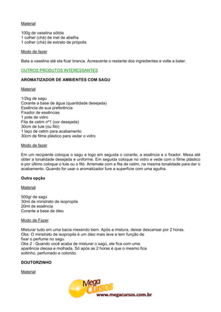 Material

100g de vaselina sólida
1 colher (chá) de mel de abelha
1 colher (chá) de extrato de própolis

Modo de fazer

Bata a vaselina até ela ficar branca. Acrescente o restante dos ingredientes e volte a bater.

OUTROS PRODUTOS INTERESSANTES

AROMATIZADOR DE AMBIENTES COM SAGU

Material

1/2kg de sagu
Corante a base de água (quantidade desejada)
Essência de sua preferência
Fixador de essências
1 pote de vidro
Fita de cetim nº1 (cor desejada)
30cm de tule (ou filó)
1 laço de cetim para acabamento
30cm de filme plástico para vedar o vidro

Modo de fazer

Em um recipiente coloque o sagu e logo em seguida o corante, a essência e o fixador. Mexa até
obter a tonalidade desejada e uniforme. Em seguida coloque no vidro e vede com o filme plástico
e por último coloque o tule ou o filó. Arremate com a fita de cetim, na mesma tonalidade para dar o
acabamento. Quando for usar o aromatizador fure a superfície com uma agulha.

Outra opção

Material

500gr de sagú
30ml de miristrato de isopropila
20ml de essência
Corante a base de óleo

Modo de Fazer

Misturar tudo em uma bacia mexendo bem. Após a mistura, deixar descansar por 2 horas.
Obs: O miristrato de isopropila é um óleo mais leve e tem função de
fixar o perfume no sagu.
Obs 2 : Quando você acaba de misturar o sagú, ele fica com uma
aparência oleosa e molhada. Só após as 2 horas é que o mesmo fica
soltinho, perfumado e colorido.

DOUTORZINHO

Material
 