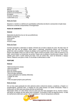 Cânfora ................................1%
Mentol...................................1%
Salicilato de metila..................5%
Essência de terebentina..........2%
Eucaliptol...............................1%
Corante vermelho...................3 gotas
Locão base q.s.p.....................100g

Modo de Fazer

Dissolver o mentol e a cânfora em quantidades suficientes de álcool e acrescentar à loção base
Adicionar os demais componentes e homogeneizar

ROSA DE SABONETE

Material

Sabonete de glicerina (na cor de sua preferência)
Ralador de legumes
Cola quente
Tesoura
Pincel ou lápis

Modo de Fazer

Comece passando o sabonete no ralador. Primeiro de um lado e depois do outro. No total, faça 10
lascas que vão ser as pétalas. Após fatiar o sabonete, precisamos deixar uma base para
podermos colar as pétalas. Estique as pétalas numa superfície lisa e deixe secar por 10 minutos.
Pegue uma pétala e faça um corte no meio. Dobre unindo as pontas. Com o cabo do pincel ou um
lápis, vamos bolear ou arredondar as pontas. Passe cola na pétala e transfira para a base. Cole 6
pétalas para cobrir a parte externa da base. Com as outras três, você vai fechando o espaço
interno. Reserve uma para o miolo. É só enrolar a última lasca e colar.

PERFUME

Material

730ml de álcool de cereais
100ml de essência
30ml de fixador
20ml de propilenoglicol
150ml de água destilada
2 copos graduados de medidas diferentes
1 bastão de vidro
1 funil
1 filtro de papel (próprio para perfume)

Modo de fazer

Em um dos copos graduado de vidro adicione sobre o álcool de cereais, a essência, o fixador e o
propilenoglicol, mexendo bem, a medida em que cada produto vai sendo introduzido. Passe a
mistura por um filtro para que possa eliminar as partículas.
Maceração Utilize um vidro âmbar (escuro) para que não haja passagem de luz. Encha o frasco,
até deixar um espaço de três dedos para completar. O processo é feito da seguinte forma; 10 dias
de resfriamento alternado sendo 1 dia na geladeira e 1 dia em temperatura ambiente
 