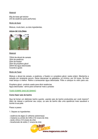 Material

80g de base gel redutor
2ml de essência (para perfumes)

Modo de fazer

Misture, muito bem, os dois ingredientes.

ÁGUA DE COLÔNIA




Material

700ml de álcool de cereais
30ml de essência
20ml de fixador
20ml de propileno glicol
250ml de água deionizada
Corante à gosto

Modo de Fazer

Misture o álcool de cereais, a essência, o fixador e o propileno glicol, nesta ordem. Mantenha a
solução em recipiente escuro. Deixe descansar na geladeira, no mínimo, por 24 horas. Se ficar
mais tempo é melhor. Retire e acrescentar água deionizada. Filtre e coloque no vidro para uso.

Propileno glicol - produto usado para diluir essências
Água deionizada - serve para conservar mais o produto

TUDO SOBRE SAIS DE BANHO

Como fazer sais de banho

Que tal tomar um delicioso banho quente, usando sais de banho produzidos por você mesmo?
Além de relaxar e perfumar seu corpo, os sais de banho dão uma aparência mais saudável e
bonita à sua pele.

Passo a passo:

1. Separe os ingredientes:

- essência de algas (2 colheres sobremesa)
- maisena ou amido de milho (1/2 xícara de chá)
- ácido cítrico (1/2 xícara de chá)
- bicarbonato de sódio (1 xícara de chá)
 