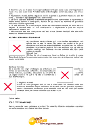 3. Determine uma cor de papel chumbo para cada sal: verde para os de ervas, amarelo para os de
frutas e rosa para os de flores. A medida facilita a identificação e confere ao produto uma atração
extra.
4. Ao preparar a massa, borrife a água aos poucos e apenas na quantidade necessária para dar
ponto. O excesso de água pode provocar a efervescência.
5. Se quiser fazer sais de banho de banheira com propriedades efervescentes e espumantes ao
mesmo tempo, adicione 1 colher (sopa) de lauril em pó à receita no momento em que estiver
misturando todos os ingredientes.
6. Os sais de banho, de quaisquer tipos, devem ser armazenados sempre em locais secos e
arejados. A umidade altera as suas características e propriedades e pode até provocar
efervescência antes do uso.
7. Reconheça os sais sem condições de uso: são os que perdem coloração, tem seu aroma
alterado ou apresentam umidade.

AS EMBALAGENS MAIS ADEQUADAS

                   Alguns cuidados são importantes na hora de escolher a embalagem mais
                   correta para os sais de banho. Eles devem ser envolvidos em papel
                   chumbo para garantir que suas propriedades se mantenham em perfeitas
                   condições. A embalagem externa deve ser resistente pois os sais são
                   frágeis e quebram com facilidade. As mais indicadas são vidro, metal,
                   acetato ou papelão.
                   Beleza à vista
                   Cilindros de vidro transparente deixam a beleza do produto à mostra.
Dependendo do tamanho podem acomodar uma ou mais peças, com a vantagem de poderem ser
usados como vasos.



Baratas e eficientes
Se a ocasião não exigir sofisticação, as embalagens em                                acetato são
ótimas, por serem baratas e eficientes. São encontradas em                                  várias
formas: redondas, quadradas, retangulares ou em forma de                                sacolinha.
Os preços variam de R$ 0,20 a R$ 0,50 e encontram-se à                                venda em
lojas de embalagens.


           A elegância do metal
           Caixas de zinco protegem bem os sais e fazem deles um presente ainda mais
           sofisticado. Podem ter tampas normais ou um requadro com tela que deixa o produto à
           mostra. Dependendo do tamanho, pode acomodar sais e até uma toalha para montar
           um kit de banho. Os preços variam de R$ 6.00 a R$ 10,00.



Outras idéias

SOB O EFEITO DAS ERVAS

Alecrim, camomila, cravo, melissa ou erva-doce? As ervas têm diferentes indicações e garantem
um perfume gostoso e um frescor natural ao produto.
 