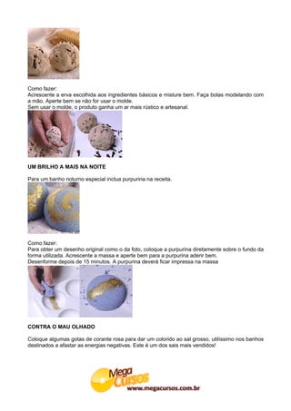 Como fazer:
Acrescente a erva escolhida aos ingredientes básicos e misture bem. Faça bolas modelando com
a mão. Aperte bem se não for usar o molde.
Sem usar o molde, o produto ganha um ar mais rústico e artesanal.




UM BRILHO A MAIS NA NOITE

Para um banho noturno especial inclua purpurina na receita.




Como fazer:
Para obter um desenho original como o da foto, coloque a purpurina diretamente sobre o fundo da
forma utilizada. Acrescente a massa e aperte bem para a purpurina aderir bem.
Desenforme depois de 15 minutos. A purpurina deverá ficar impressa na massa




CONTRA O MAU OLHADO

Coloque algumas gotas de corante rosa para dar um colorido ao sal grosso, utilíssimo nos banhos
destinados a afastar as energias negativas. Este é um dos sais mais vendidos!
 