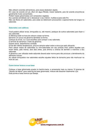 Não utilizem corantes alimentícios, pois esses desbotam rápido;
Em caso de corante em pó, diluir em água filtrada; mexer bastante, pois tal corante encontra-se
geralmente muito concentrado;
Preferir bases glicerinadas com compostos vegetais;
Se a panela esmaltada cair e descascar o seu interior, inutilize-a para este fim;
Não use flores em sabonetes, pois estas se deterioram provocando o aparecimento de fungos no
sabonete;


Sabonetes com aditivos

Você poderá utilizar ervas, brinquedos ou, até mesmo, pedaços de outros sabonetes para fazer o
seu sabonete.
A diferença está na hora de colocar a base na forma.
Derrame um pouco da glicerina derretida na forma;
Coloque as ervas, ou o que escolheu para compor o seu sabonete;
E termine de derramar o resto da glicerina;
Espere secar, desenforme e embale.
Ervas têm efeitos terapêuticos, procure sempre saber sobre a erva que está utilizando.
Para utilizar restos de sabonetes ou mini-sabonetes em seu produto final, prefira aqueles que
foram feitos, pelo menos, dois dias antes, pois diminui a chance de derreter e manchar o seu
sabonete.
A glicerina a ser utilizada neste sabonete deverá estar morna para não provocar o derretimento do
elemento incluso.
Ao utilizar brinquedos nos sabonetes escolha aqueles feitos de borracha para não machucar na
hora do uso.


Como tornar branca a sua base

Coloque a base glicerinada picada no banho-maria, a acrescente mais ou menos 10 gramas de
“dióxido de titânio” para cada Kg de base glicerinada, misture até dissolver totalmente o pó.
Está pronta a base branca que deseja.
 