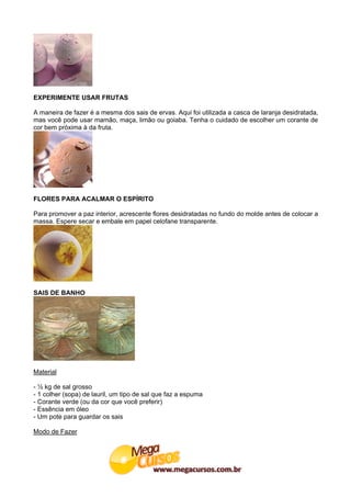 EXPERIMENTE USAR FRUTAS

A maneira de fazer é a mesma dos sais de ervas. Aqui foi utilizada a casca de laranja desidratada,
mas você pode usar mamão, maça, limão ou goiaba. Tenha o cuidado de escolher um corante de
cor bem próxima à da fruta.




FLORES PARA ACALMAR O ESPÍRITO

Para promover a paz interior, acrescente flores desidratadas no fundo do molde antes de colocar a
massa. Espere secar e embale em papel celofane transparente.




SAIS DE BANHO




Material

- ½ kg de sal grosso
- 1 colher (sopa) de lauril, um tipo de sal que faz a espuma
- Corante verde (ou da cor que você preferir)
- Essência em óleo
- Um pote para guardar os sais

Modo de Fazer
 