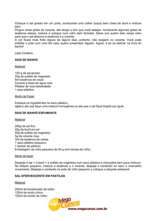 Coloque o sal grosso em um prato, acrescente uma colher (sopa) bem cheia de lauril e misture
bem.
Pingue umas gotas do corante, até atingir o tom que você desejar. Acrescente algumas gotas da
essência oleosa, misture e coloque num vidro bem fechado. Deixe uns quatro dias nesse vidro
para que o sal absorva a essência e o corante.
A cor ficará mais forte depois de alguns dias, portanto, não exagere no corante. Você pode
enfeitar o pote com uma fita caso queira presentear alguém. Agora, é só se deliciar na hora do
banho!

Leila Cordeiro

SAIS DE BANHO

Material

100 g de sal grosso
20g de sulfato de magnesio
8ml essência de rosas
Corante a base de água rosa
Pétalas de rosa desidratada
1 saco plástico

Modo de Fazer

Coloque os ingredientes no saco plástico,
agite-o ate que fique uma mistura homogênea ou ate que o sal fique tingido por igual.

SAIS DE BANHO ESPUMANTE

Material

200g de sal fino
20g de lauril em pó
40g de sulfato de magnésio
5g de corante rosa
3ml de essência de cereja
1 saco plástico pequeno
1 becker de plástico
Embalagem de vidro pequena de 50 g com tampa de rolha.

Modo de fazer

Despeje o sal + o lauril + o sulfato de magnésio num saco plástico e chacoalhe bem para misturar.
No béquer pequeno, misture a essência e o corante, despeje o conteúdo no saco e chacoalhe
novamente. Despeje o conteúdo no pote de vidro pequeno e coloque a etiqueta artesanal.

SAL EFERVESCENTE EM PASTILHA

Material

250ml de bicarbonato de sódio
125ml de ácido cítrico
125ml de amido de milho
 