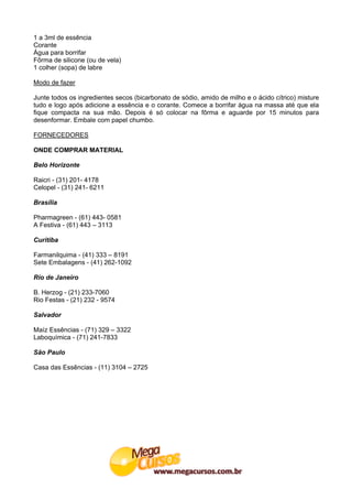1 a 3ml de essência
Corante
Água para borrifar
Fôrma de silicone (ou de vela)
1 colher (sopa) de labre

Modo de fazer

Junte todos os ingredientes secos (bicarbonato de sódio, amido de milho e o ácido cítrico) misture
tudo e logo após adicione a essência e o corante. Comece a borrifar água na massa até que ela
fique compacta na sua mão. Depois é só colocar na fôrma e aguarde por 15 minutos para
desenformar. Embale com papel chumbo.

FORNECEDORES

ONDE COMPRAR MATERIAL

Belo Horizonte

Raicri - (31) 201- 4178
Celopel - (31) 241- 6211

Brasília

Pharmagreen - (61) 443- 0581
A Festiva - (61) 443 – 3113

Curitiba

Farmanilquima - (41) 333 – 8191
Sete Embalagens - (41) 262-1092

Rio de Janeiro

B. Herzog - (21) 233-7060
Rio Festas - (21) 232 - 9574

Salvador

Maíz Essências - (71) 329 – 3322
Laboquímica - (71) 241-7833

São Paulo

Casa das Essências - (11) 3104 – 2725
 