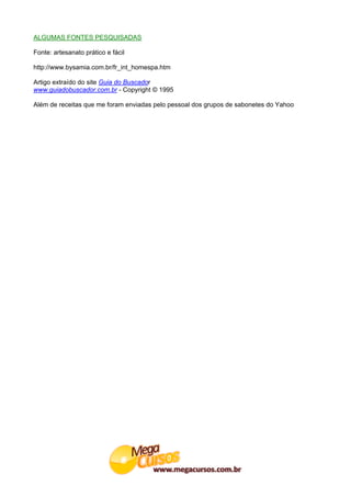 ALGUMAS FONTES PESQUISADAS

Fonte: artesanato prático e fácil

http://www.bysamia.com.br/fr_int_homespa.htm

Artigo extraído do site Guia do Buscador
www.guiadobuscador.com.br - Copyright © 1995

Além de receitas que me foram enviadas pelo pessoal dos grupos de sabonetes do Yahoo
 