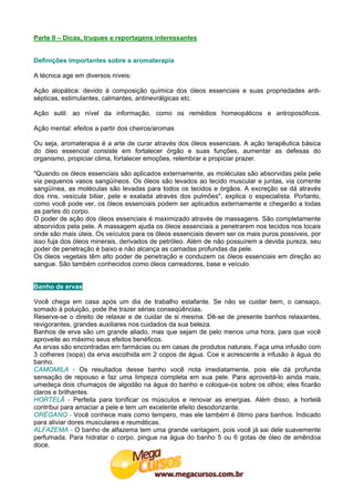 Parte II – Dicas, truques e reportagens interessantes


Definições importantes sobre a aromaterapia

A técnica age em diversos níveis:

Ação alopática: devido à composição química dos óleos essenciais e suas propriedades anti-
sépticas, estimulantes, calmantes, antinevrálgicas etc.

Ação sutil: ao nível da informação, como os remédios homeopáticos e antroposóficos.

Ação mental: efeitos a partir dos cheiros/aromas

Ou seja, aromaterapia é a arte de curar através dos óleos essenciais. A ação terapêutica básica
do óleo essencial consiste em fortalecer órgão e suas funções, aumentar as defesas do
organismo, propiciar clima, fortalecer emoções, relembrar e propiciar prazer.

"Quando os óleos essenciais são aplicados externamente, as moléculas são absorvidas pela pele
via pequenos vasos sangüíneos. Os óleos são levados ao tecido muscular e juntas, via corrente
sangüínea, as moléculas são levadas para todos os tecidos e órgãos. A excreção se dá através
dos rins, vesícula biliar, pele e exalada através dos pulmões", explica o especialista. Portanto,
como você pode ver, os óleos essenciais podem ser aplicados externamente e chegarão a todas
as partes do corpo.
O poder de ação dos óleos essenciais é maximizado através de massagens. São completamente
absorvidos pela pele. A massagem ajuda os óleos essenciais a penetrarem nos tecidos nos locais
onde são mais úteis. Os veículos para os óleos essenciais devem ser os mais puros possíveis, por
isso fuja dos óleos minerais, derivados de petróleo. Além de não possuírem a devida pureza, seu
poder de penetração é baixo e não alcança as camadas profundas da pele.
Os óleos vegetais têm alto poder de penetração e conduzem os óleos essenciais em direção ao
sangue. São também conhecidos como óleos carreadores, base e veículo.


Banho de ervas

Você chega em casa após um dia de trabalho estafante. Se não se cuidar bem, o cansaço,
somado à poluição, pode lhe trazer sérias conseqüências.
Reserve-se o direito de relaxar e de cuidar de si mesma. Dê-se de presente banhos relaxantes,
revigorantes, grandes auxiliares nos cuidados da sua beleza.
Banhos de erva são um grande aliado, mas que sejam de pelo menos uma hora, para que você
aproveite ao máximo seus efeitos benéficos.
As ervas são encontradas em farmácias ou em casas de produtos naturais. Faça uma infusão com
3 colheres (sopa) da erva escolhida em 2 copos de água. Coe e acrescente a infusão à água do
banho.
CAMOMILA - Os resultados desse banho você nota imediatamente, pois ele dá profunda
sensação de repouso e faz uma limpeza completa em sua pele. Para aproveitá-lo ainda mais,
umedeça dois chumaços de algodão na água do banho e coloque-os sobre os olhos; eles ficarão
claros e brilhantes.
HORTELÃ - Perfeita para tonificar os músculos e renovar as energias. Além disso, a hortelã
contribui para amaciar a pele e tem um excelente efeito desodorizante.
ORÉGANO - Você conhece mais como tempero, mas ele também é ótimo para banhos. Indicado
para aliviar dores musculares e reumáticas.
ALFAZEMA - O banho de alfazema tem uma grande vantagem, pois você já sai dele suavemente
perfumada. Para hidratar o corpo, pingue na água do banho 5 ou 6 gotas de óleo de amêndoa
doce.
 