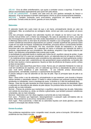SÁLVIA - Erva de efeito antiinflamatório, que ajuda a combater cravos e espinhas. O banho de
sálvia é recomendado especialmente para quem tem pele oleosa.
FLOR DE LARANJEIRA - O banho com esta erva dá uma gostosa sensação de frescor e
descanso. A flor de laranjeira é também adstringente e fecha os poros excessivamente dilatados.
MELISSA - Também conhecida como erva-cidreira, proporciona um banho repousante e
perfumado. Tomado antes de dormir, garante um sono tranqüilo.


Sabonetes

O sabonete líquido tem custo maior do que o em barra, principalmente devido ao valor da
embalagem. Mas, se analisarmos as vantagens deste, vemos que vale a pena gastar um pouco
mais.
Uma das principais vantagens dos sabonetes líquidos em relação ao de barra é que não há
contato manual direto com o interior da embalagem. No caso do sabonete em barra, uma parte
dos microorganismos presentes nas mãos acaba depositada em sua superfície ao se manuseá-lo.
A diferença básica entre os dois tipos de produtos diz respeito a sua composição. A forma líquida
contém substâncias tensoativas responsáveis por quebrar a tensão superficial das gorduras sobre
a pele em sua ação de limpeza. Substâncias emolientes, princípios ativos e conservantes também
estão presentes em sua formulação. Por isso, acumulam função de tratamento e, às vezes,
funcionam até como esfoliantes. Já o sabonete em barra é composto por hidróxido de sódio e
gorduras, responsáveis por sua consistência. São alcalinos, enquanto o tipo líquido costuma ser
neutro, com texturas e propriedades mais suaves para a pele.
A neutralidade do sabonete líquido é medida pelo índice de pH, equilíbrio natural de acidez. A pele
humana tem pH de 5,5 e para ser considerado neutro, um sabonete deve ter pH igual ou inferior a
7. As matérias-primas responsáveis pela consistência dos sabonetes em barra geralmente contém
pH maior do que esse valor. Justamente por não apresentarem essas substâncias, os líquidos são
de fato mais neutros e menos agressivos. Quanto ao fator de eficiência da limpeza, porém, ambos
os tipos se equivalem.
O ideal é usar tipos específicos para face e corpo. Nunca use um sabonete hidratante no rosto se
você tem tendências ter espinhas, nem um sabonete que diminui a oleosidade da pele no corpo
caso você tenha tendência à pele ressecada.              O uso indevido produz descamações,
ressecamento, vermelhidão, eczemas e o aparecimento de espinhas.
É preciso adequar o tipo de sabonete ao seu tipo de pele. Veja os principais tipos de pele e os
cuidados:
Seca – Deve evitar o uso de sabonetes, principalmente os que ressecam, pois durante a limpeza
retiram também a oleosidade natural. O melhor é utilizar produtos que possuam princípios ativos
emolientes ou hidratantes, como a manteiga de cacau, a lanolina ou o óleo de amêndoas doce.
Oleosa - Esse tipo de pele necessita de muita limpeza por causa do excesso de oleosidade. Água
e sabonete em abundância são aliados da pele oleosa. Os produtos feitos de arnica, hamamélis e
enxofre são os mais indicados.
Normal – Precisa de produtos que mantenham o equilíbrio natural desse tipo de pele. Sabonetes
com extrato de erva-doce ou, ainda, os infantis e glicerinados, que também possuem substâncias
umectantes, são os mais indicados.
Sensível - Sabonetes com mel, óleos vegetais e camomila são os mais indicados.
Com acne - Produtos que higienizam, descongestionam e possuem ação anti-séptica são os
ideais. Recomendamos os de arnica, hamamélis e enxofre.
Com rugas - Para suavizá-las, o ideal são os sabonetes líquidos com ácido glicólico, pois estes
auxiliam a renovação das células mortas.


Extrato Eucalipto

Para problemas respiratórios como: congestão nasal, sinusite, asma e bronquite. Útil também em
problemas de mau cheiro nos pés.
 