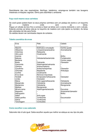 Desinfetante das vias respiratórias, febrífugo, balsâmico, emprega-se também nas lavagens
intestinais e irritações vaginais. Ótimo para desinfetar o ambiente.


Faça você mesmo seus carimbos

Se você quiser poderá fazer os seus próprios carimbos com um pedaço de arame e um toquinho
de              madeira               onde              será            as             letras.
Pegue um alicate de bico fino e comece a fazer as letras com o arame dobrando o com o alicate.
Estando prontas as letras cole-as no toquinho de madeira com cola (epóxi ou bonder). As letras
são colocadas de trás para frente.
Os sabões devem ser carimbados depois de cortados.


Tabela cosmética de ervas

       Erva                      Pele                         Cabelo

       Alecrim                   Estimula a circulação        Contra queda
       Alfazema                  Limpa/amacia/acalma          Aromatizante
       Artemísia                 Relaxante                    -
       Alho poró                 Cicatrizante                 -
       Avenca                    -                            Brilho
       Babosa                    Hidratante/bactericida       Fortalecedor
       Bardana                   -                            Contra caspa
       Boldo                     Calmante                     Clareador
       Camomila                  Adstringente/calmante        -
       Cânfora                   Antireumatismo               -
       Cavalinha                 Antiacne/espinhas            Clareador
       Citronela                 Repelente                    Anticaspa
       Confrei                   Cicatrizante                 -
       Erva doce                 Remove impuresas             -
       Hortelã                   Enrijecedor/refrescante      Clareador
       Limão                     Clareador                    -
       Malva                     Anti-rugas/refrescante       Hidratante
       Manjericão                Hidratante                   Aromatizante
       Manjerona                 Hidratante                   Revigorante
       Melissa                   Revigorante                  -
       Mil-em-rama               Adstringente/secante         Escurece
       Nogueira                  -                            Amaciante/clareador
       Sabugueiro                -                            Brilho
       Salsa                     Anti-rugas                   -
       Salsa parilha             Tonificante                  Escurecedor
       Salvia                    Tonificante                  -
       Tanchagem                 Contusões                    -


Como escolher o seu sabonete

Sabonete não é tudo igual. Saiba escolher aquele que melhor se adequa ao seu tipo de pele.
 