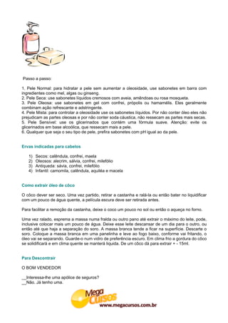 Passo a passo:

1. Pele Normal: para hidratar a pele sem aumentar a oleosidade, use sabonetes em barra com
ingredientes como mel, algas ou ginseng.
2. Pele Seca: use sabonetes líquidos cremosos com aveia, amêndoas ou rosa mosqueta.
3. Pele Oleosa: use sabonetes em gel com confrei, própolis ou hamamélis. Eles geralmente
combinam ação refrescante e adstringente.
4. Pele Mista: para controlar a oleosidade use os sabonetes líquidos. Por não conter óleo eles não
prejudicam as partes oleosas e por não conter soda cáustica, não ressecam as partes mais secas.
5. Pele Sensível: use os glicerinados que contém uma fórmula suave. Atenção: evite os
glicerinados em base alcoólica, que ressecam mais a pele.
6. Qualquer que seja o seu tipo de pele, prefira sabonetes com pH igual ao da pele.


Ervas indicadas para cabelos

   1)   Secos: calêndula, confrei, maela
   2)   Oleosos: alecrim, sálvia, confrei, milefólio
   3)   Antiqueda: sávia, confrei, milefólio
   4)   Infantil: camomila, calêndula, aquiléa e macela


Como extrair óleo de côco

O côco dever ser seco. Uma vez partido, retirar a castanha e ralá-la ou então bater no liquidificar
com um pouco de água quente, a película escura deve ser retirada antes.

Para facilitar a remoção da castanha, deixe o coco um pouco no sol ou então o aqueça no forno.

Uma vez ralado, esprema a massa numa fralda ou outro pano até extrair o máximo do leite, pode,
inclusive colocar mais um pouco de água. Deixe esse leite descansar de um dia para o outro, ou
então até que haja a separação do soro. A massa branca tende a ficar na superfície. Descarte o
soro. Coloque a massa branca em uma panelinha e leve ao fogo baixo, conforme vai fritando, o
óleo vai se separando. Guarde-o num vidro de preferência escuro. Em clima frio a gordura do côco
se solidificará e em clima quente se manterá liquida. De um côco dá para extrair + - 15ml.


Para Descontrair

O BOM VENDEDOR

__Interessa-lhe uma apólice de seguros?
__Não. Já tenho uma.
 