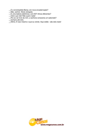 __E a enciclopédia Barsa, em nova encadernação?
__Não, senhor. Muito obrigada.
__E uma bateria eletrônica, com 837 ritmos diferentes?
__Claro que não! Não quero nada!
__Pra se ver livre de mim, a senhora compraria um sabonete?
__Compro até dois.
__Ótimo. É isso mesmo o que eu vendo. Aqui estão - são dois reais!
 