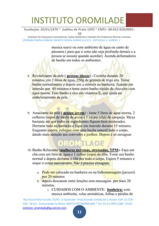INSTITUTO OROMILADE
Fundação: 20/01/1970 * Jubileu de Prata 1995 * CNPJ– 00.852.920/0001-
38
Instituto De Pesquisas Comunitárias, Ações Solidárias E Estudos De Problemas Étnicos e Sociais.
Utilidade Publica Federal -DECRETO FEDERAL NUMERO 6.015/73- PROTOCOLO A NUMERO 7
Rua Eros Emilio Turolla, 35/45– Jr Quietude– Praia Grande. Estado de S. Paulo– CEP: 11.718-
220.– Brasil. Comunidade no Orkut: INSTITUTO OROMILADE * Tel: 55-13 3495-1286 - Email:
instituto_oromilade@ig.com.br.com -
11
musica suave ou som ambiente de água ou canto de
pássaros ( para que o sono não seja profundo demais e a
pessoa se assuste quando acordar). Acenda defumadores
de bastão em todos os ambientes.
8. Revitalizante da pele ( pessoas idosas) - Cozinhe durante 20
minutos, em 2 litros de água, 250g de gérmen de trigo cru. Tome
banho normalmente e depois use a mistura na banheira, ficando em
imersão por 40 minutos e tome outro banho rápido de chuveiro com
água morna. Esse banho é rico em vitamina E, que ajuda no
embelezamento da pele.
9. Amaciante da pele ( pessoa jovem) - Junte 5 litros de água morna, 2
colheres (sopa) de farelo de aveia e 1 xícara (chá) de carqueja. Mexa
bastante até que todos os ingredientes fiquem bem misturados.
Derrame tudo na banheira e fique em imersão durante 15 minutos.
Enquanto espera, esfregue com uma bucha natural todo o corpo,
dando mais atenção aos cotovelos e joelhos. Depois é só enxaguar.
10. Banho Relaxante (mulheres nervosas, stressadas, TPM)- Faça um
chá com um litro de água e 1 colher (sopa) de tília. Tome seu banho
normal e depois derrame o chá por todo o corpo. Espere 5 minutos e
seque o corpo suavemente. Não é preciso enxaguar.
a. Pode ser colocado na banheira ou na hidromassagem (jacuzzi)
por 20 minutos
b. depois descansar entre lenções sem massagem por mais 20
minutos.
i. CUIDADOS COM O AMBIENTE: banheira: com
musica ambiente, velas aromáticas, folhas e pétalas de
 
