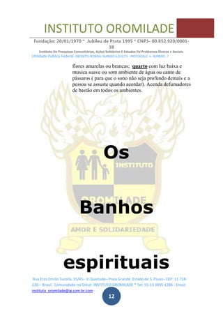 INSTITUTO OROMILADE
Fundação: 20/01/1970 * Jubileu de Prata 1995 * CNPJ– 00.852.920/0001-
38
Instituto De Pesquisas Comunitárias, Ações Solidárias E Estudos De Problemas Étnicos e Sociais.
Utilidade Publica Federal -DECRETO FEDERAL NUMERO 6.015/73- PROTOCOLO A NUMERO 7
Rua Eros Emilio Turolla, 35/45– Jr Quietude– Praia Grande. Estado de S. Paulo– CEP: 11.718-
220.– Brasil. Comunidade no Orkut: INSTITUTO OROMILADE * Tel: 55-13 3495-1286 - Email:
instituto_oromilade@ig.com.br.com -
12
flores amarelas ou brancas; quarto com luz baixa e
musica suave ou som ambiente de água ou canto de
pássaros ( para que o sono não seja profundo demais e a
pessoa se assuste quando acordar). Acenda defumadores
de bastão em todos os ambientes.
Os
Banhos
espirituais
 