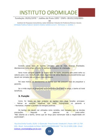 INSTITUTO OROMILADE
Fundação: 20/01/1970 * Jubileu de Prata 1995 * CNPJ– 00.852.920/0001-
38
Instituto De Pesquisas Comunitárias, Ações Solidárias E Estudos De Problemas Étnicos e Sociais.
Utilidade Publica Federal -DECRETO FEDERAL NUMERO 6.015/73- PROTOCOLO A NUMERO 7
Rua Eros Emilio Turolla, 35/45– Jr Quietude– Praia Grande. Estado de S. Paulo– CEP: 11.718-
220.– Brasil. Comunidade no Orkut: INSTITUTO OROMILADE * Tel: 55-13 3495-1286 - Email:
instituto_oromilade@ig.com.br.com -
13
Existem vários tipos de banhos, utilizados para as mais diversas finalidades.
Abordaremos neste artigo somente os banhos de limpeza e de vitalização.
Seria muito perigoso ensinar os outros tipos de banho passados pelo preto-velho ou
caboclo para o seu médium, pois esses dependem de vários fatores e os procedimentos que
devem ser tomados são um pouco mais complexos.
Por esse motivo, só abordaremos os banhos que não possuem risco de prejudicar o
paciente.
Se o irmão seguir as precauções e procedimentos indicados no artigo, o banho só trará
benefícios.
3. Função
Como foi falado no item anterior os banhos tem duas funções principais:
- Retirar as energias negativas que estão impregnadas no paciente e
- Revitalizar, imantar o paciente de energias positivas.
Os banhos não devem ser utilizados como remédio, nem tomados sem as devidas
precauções. Segundo as palavras do preto-velho:
"Não adianta só o banho, temos que ter força para transmutar toda a negatividade em
positividade".
 