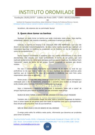 INSTITUTO OROMILADE
Fundação: 20/01/1970 * Jubileu de Prata 1995 * CNPJ– 00.852.920/0001-
38
Instituto De Pesquisas Comunitárias, Ações Solidárias E Estudos De Problemas Étnicos e Sociais.
Utilidade Publica Federal -DECRETO FEDERAL NUMERO 6.015/73- PROTOCOLO A NUMERO 7
Rua Eros Emilio Turolla, 35/45– Jr Quietude– Praia Grande. Estado de S. Paulo– CEP: 11.718-
220.– Brasil. Comunidade no Orkut: INSTITUTO OROMILADE * Tel: 55-13 3495-1286 - Email:
instituto_oromilade@ig.com.br.com -
15
Acreditem, não estamos sós na caminhada! Nunca!
5. Quem deve tomar os banhos
Qualquer um pode tomar os banhos que serão mostrados neste artigo. Seja espírita,
umbandista, católico, não importa a bandeira, a natureza é sempre por todos!!
Contudo, os banhos de limpeza e de vitalização NÃO SÃO REMÉDIOS e por isso não
devem ser tomados indiscriminadamente. Só deve tomar banho aqueles que realizam um
tratamento espiritual (à distância ou presencial) ou os médiuns em dia de freqüência ao
centro de sua preferência.
Vamos explicar brevemente o problema para seu melhor entendimento e mais tarde
abordaremos este assunto com maior profundidade. O banho de sal grosso, que será
explicado posteriormente, retira tanto energias positivas quanto negativas. Os chakras ficam
"pipocando" depois do banho de sal grosso, ficando receptivos às energias que devem
receber.
Por isso é extremamente importante que a pessoa vá ao centro ou local de sua
preferência no dia que toma o banho. Lá, ela será imantada de energias positivas pelos
espíritos que ali trabalham. No caso do tratamento à distância, isso será feito pelos
responsáveis pela visita ao paciente.
Nosso grupo, o Grupo PAS (http://www.grupopas.com.br), indica o banho de limpeza e
vitalização para o dia do tratamento, preparando o paciente para receber as energias que
serão doadas pelos médicos, instrutores e colaboradores do grupo.
Seja o tratamento à distancia ou presencial, é necessário "estar sob a tutela" de
amigos espirituais para realizar os banhos que são ensinados neste artigo.
NUNCA SE DEVE TOMAR O BANHO DE SAL GROSSO E IR PARA A RUA PASSEAR!
Também não é recomendado chegar da noite, após o consumo exagerado de bebida e
fumo e tomar banho de sal grosso para tirar todos os espíritos ruins que o acompanharam.
Essa atitude pode prejudicar mais do que beneficiar.
NÃO SE DEVE CRIAR O DIA DO BANHO DE SAL GROSSO!
O amigo preto-velho foi enfático neste ponto, informando que devemos ser prudentes
para tomar os banhos.
 