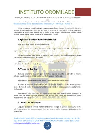 INSTITUTO OROMILADE
Fundação: 20/01/1970 * Jubileu de Prata 1995 * CNPJ– 00.852.920/0001-
38
Instituto De Pesquisas Comunitárias, Ações Solidárias E Estudos De Problemas Étnicos e Sociais.
Utilidade Publica Federal -DECRETO FEDERAL NUMERO 6.015/73- PROTOCOLO A NUMERO 7
Rua Eros Emilio Turolla, 35/45– Jr Quietude– Praia Grande. Estado de S. Paulo– CEP: 11.718-
220.– Brasil. Comunidade no Orkut: INSTITUTO OROMILADE * Tel: 55-13 3495-1286 - Email:
instituto_oromilade@ig.com.br.com -
16
Existe uma outra possibilidade para aqueles que não participam de nenhum tratamento
ou não tem tempo para freqüentar um centro. O banho de mar, como foi informado pelo
preto-velho, é muito mais potente que o banho de sal grosso. Abordaremos sobre o banho
de mar, de cachoeira, de sal grosso e de ervas daqui a pouco.
6. Quando se deve tomar os banhos
O paciente deve seguir as seguintes regras:
a) deve tomar os banhos indicados neste artigo somente no DIA do tratamento
espiritual, de visita ao centro ou de trabalho (médium);
b)fazer o possível para tomar o banho o mais próximo do horário marcado para o
tratamento, palestra ou visita ao centro.
c)Não tomar o banho no dia anterior ou posterior; se não puder tomar o banho no dia
indicado então é melhor não fazê-lo.
7. Tipos de Banho
Os itens anteriores serviram para introduzir alguns conceitos e advertir os leitores
sobre a prudência ao se utilizar os banhos de limpeza e vitalização.
Abordaremos agora cada tipo de banho citado pelo amigo preto-velho.
O banho de limpeza será mostrado de duas formas distintas: banho de sal grosso e
banho de mar. O banho de cachoeira também será abordado pelos seus inúmeros benefícios
conhecidos.
Abordaremos cada planta em um tópico, mostrando suas características principais. As
ervas têm um poder incrível, podendo até auxiliar nos casos de desobsessão, como
mostraremos em breve.
7.1 Banho de Sal Grosso
A água é conhecida como o melhor condutor de energia e, quando ela se junta com o
sal, funciona como um "descarregador" (por isso o nome banho de descarrego) das energias
excedentes.
 