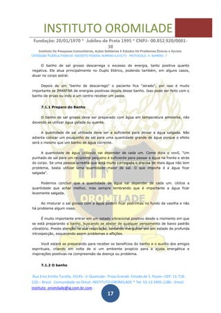 INSTITUTO OROMILADE
Fundação: 20/01/1970 * Jubileu de Prata 1995 * CNPJ– 00.852.920/0001-
38
Instituto De Pesquisas Comunitárias, Ações Solidárias E Estudos De Problemas Étnicos e Sociais.
Utilidade Publica Federal -DECRETO FEDERAL NUMERO 6.015/73- PROTOCOLO A NUMERO 7
Rua Eros Emilio Turolla, 35/45– Jr Quietude– Praia Grande. Estado de S. Paulo– CEP: 11.718-
220.– Brasil. Comunidade no Orkut: INSTITUTO OROMILADE * Tel: 55-13 3495-1286 - Email:
instituto_oromilade@ig.com.br.com -
17
O banho de sal grosso descarrega o excesso de energia, tanto positiva quanto
negativa. Ele atua principalmente no Duplo Etérico, podendo também, em alguns casos,
atuar no corpo astral.
Depois de um "banho de descarrego" o paciente fica "zerado", por isso é muito
importante se IMANTAR de energias positivas depois desse banho. Isso pode ser feito com o
banho de ervas ou indo a um centro receber um passe.
7.1.1 Preparo do Banho
O banho de sal grosso deve ser preparado com água em temperatura ambiente, não
devendo se utilizar água gelada ou quente.
A quantidade de sal utilizada deve ser a suficiente para deixar a água salgada. Não
adianta colocar um pouquinho de sal para uma quantidade grande de água porque o efeito
será o mesmo que um banho de água corrente.
A quantidade de água utilizada vai depender de cada um. Como dizia o vovô, "Um
punhado de sal para um recipiente pequeno é suficiente para passar a água na frente e atrás
do corpo. Se uma pessoa acredita que está muito carregada e precisa de mais água não tem
problema, basta utilizar uma quantidade maior de sal. O que importa é a água ficar
salgada".
Podemos concluir que a quantidade de água vai depender de cada um. Utilize a
quantidade que achar melhor, mas sempre lembrando que é importante a água ficar
levemente salgada.
Ao misturar o sal grosso com a água podem ficar pedrinhas no fundo da vasilha e não
há problema algum nisso.
É muito importante entrar em um estado vibracional positivo desde o momento em que
se está preparando o banho, buscando se abster de qualquer pensamento de baixo padrão
vibratório. Preste atenção na sua respiração, tentando mergulhar em um estado de profunda
introspecção, esquecendo assim problemas e aflições.
Você estará se preparando para receber os benefícios do banho e o auxílio dos amigos
espirituais, criando em volta de si um ambiente propício para a ajuda energética e
inspirações positivas na compreensão da doença ou problema.
7.1.2 O banho
 