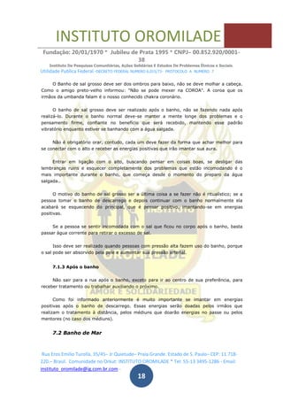 INSTITUTO OROMILADE
Fundação: 20/01/1970 * Jubileu de Prata 1995 * CNPJ– 00.852.920/0001-
38
Instituto De Pesquisas Comunitárias, Ações Solidárias E Estudos De Problemas Étnicos e Sociais.
Utilidade Publica Federal -DECRETO FEDERAL NUMERO 6.015/73- PROTOCOLO A NUMERO 7
Rua Eros Emilio Turolla, 35/45– Jr Quietude– Praia Grande. Estado de S. Paulo– CEP: 11.718-
220.– Brasil. Comunidade no Orkut: INSTITUTO OROMILADE * Tel: 55-13 3495-1286 - Email:
instituto_oromilade@ig.com.br.com -
18
O Banho de sal grosso deve ser dos ombros para baixo, não se deve molhar a cabeça.
Como o amigo preto-velho informou: "Não se pode mexer na COROA". A coroa que os
irmãos da umbanda falam é o nosso conhecido chakra coronário.
O banho de sal grosso deve ser realizado após o banho, não se fazendo nada após
realizá-lo. Durante o banho normal deve-se manter a mente longe dos problemas e o
pensamento firme, confiante no benefício que será recebido, mantendo esse padrão
vibratório enquanto estiver se banhando com a água salgada.
Não é obrigatório orar, contudo, cada um deve fazer da forma que achar melhor para
se conectar com o alto e receber as energias positivas que irão imantar sua aura.
Entrar em ligação com o alto, buscando pensar em coisas boas, se desligar das
lembranças ruins e esquecer completamente dos problemas que estão incomodando é o
mais importante durante o banho, que começa desde o momento do preparo da água
salgada..
O motivo do banho de sal grosso ser a última coisa a se fazer não é ritualístico; se a
pessoa tomar o banho de descarrego e depois continuar com o banho normalmente ela
acabará se esquecendo do principal, que é pensar positivo, imantando-se em energias
positivas.
Se a pessoa se sentir incomodada com o sal que ficou no corpo após o banho, basta
passar água corrente para retirar o excesso de sal.
Isso deve ser realizado quando pessoas com pressão alta fazem uso do banho, porque
o sal pode ser absorvido pela pele e aumentar sua pressão arterial.
7.1.3 Após o banho
Não sair para a rua após o banho, exceto para ir ao centro de sua preferência, para
receber tratamento ou trabalhar auxiliando o próximo.
Como foi informado anteriormente é muito importante se imantar em energias
positivas após o banho de descarrego. Essas energias serão doadas pelos irmãos que
realizam o tratamento à distância, pelos médiuns que doarão energias no passe ou pelos
mentores (no caso dos médiuns).
7.2 Banho de Mar
 