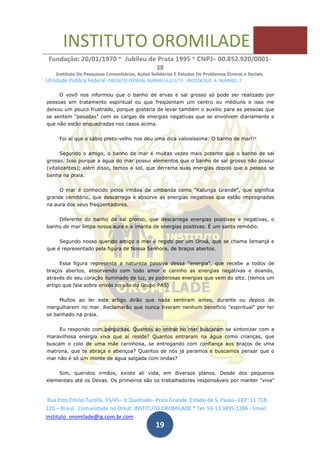 INSTITUTO OROMILADE
Fundação: 20/01/1970 * Jubileu de Prata 1995 * CNPJ– 00.852.920/0001-
38
Instituto De Pesquisas Comunitárias, Ações Solidárias E Estudos De Problemas Étnicos e Sociais.
Utilidade Publica Federal -DECRETO FEDERAL NUMERO 6.015/73- PROTOCOLO A NUMERO 7
Rua Eros Emilio Turolla, 35/45– Jr Quietude– Praia Grande. Estado de S. Paulo– CEP: 11.718-
220.– Brasil. Comunidade no Orkut: INSTITUTO OROMILADE * Tel: 55-13 3495-1286 - Email:
instituto_oromilade@ig.com.br.com -
19
O vovô nos informou que o banho de ervas e sal grosso só pode ser realizado por
pessoas em tratamento espiritual ou que freqüentam um centro ou médiuns e isso me
deixou um pouco frustrado, porque gostaria de levar também o auxilio para as pessoas que
se sentem "pesadas" com as cargas de energias negativas que se envolvem diariamente e
que não estão enquadradas nos casos acima.
Foi aí que o sábio preto-velho nos deu uma dica valiosíssima: O banho de mar!!!
Segundo o amigo, o banho de mar é muitas vezes mais potente que o banho de sal
grosso. Isso porque a água do mar possui elementos que o banho de sal grosso não possui
(vitalizantes); além disso, temos o sol, que derrama suas energias depois que a pessoa se
banha na praia.
O mar é conhecido pelos irmãos da umbanda como "Kalunga Grande", que significa
grande cemitério, que descarrega e absorve as energias negativas que estão impregnadas
na aura dos seus freqüentadores.
Diferente do banho de sal grosso, que descarrega energias positivas e negativas, o
banho de mar limpa nossa aura e a imanta de energias positivas. É um santo remédio.
Segundo nosso querido amigo o mar é regido por um Orixá, que se chama Iemanjá e
que é representado pela figura de Nossa Senhora, de braços abertos.
Essa figura representa a natureza passiva dessa "energia", que recebe a todos de
braços abertos, absorvendo com todo amor e carinho as energias negativas e doando,
através do seu coração iluminado de luz, as poderosas energias que vem do alto. (temos um
artigo que fala sobre orixás no site do Grupo PAS)
Muitos ao ler este artigo dirão que nada sentiram antes, durante ou depois de
mergulharem no mar. Reclamarão que nunca tiveram nenhum benefício "espiritual" por ter
se banhado na praia.
Eu respondo com perguntas. Quantos ao entrar no mar buscaram se sintonizar com a
maravilhosa energia viva que aí reside? Quantos entraram na água como crianças, que
buscam o colo de uma mãe carinhosa, se entregando com confiança aos braços de uma
matrona, que te abraça e abençoa? Quantos de nós já paramos e buscamos pensar que o
mar não é só um monte de água salgada com ondas?
Sim, queridos irmãos, existe ali vida, em diversos planos. Desde dos pequenos
elementais até os Devas. Os primeiros são os trabalhadores responsáveis por manter "viva"
 