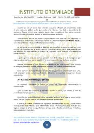 INSTITUTO OROMILADE
Fundação: 20/01/1970 * Jubileu de Prata 1995 * CNPJ– 00.852.920/0001-
38
Instituto De Pesquisas Comunitárias, Ações Solidárias E Estudos De Problemas Étnicos e Sociais.
Utilidade Publica Federal -DECRETO FEDERAL NUMERO 6.015/73- PROTOCOLO A NUMERO 7
Rua Eros Emilio Turolla, 35/45– Jr Quietude– Praia Grande. Estado de S. Paulo– CEP: 11.718-
220.– Brasil. Comunidade no Orkut: INSTITUTO OROMILADE * Tel: 55-13 3495-1286 - Email:
instituto_oromilade@ig.com.br.com -
21
Aqueles que são um pouco mais sensíveis ou que se esforçam em concentração perto
de uma cachoeira podem sentir que existe uma vida que rege todo o ecossistema da
cachoeira. Alguns ouvem uma melodia, outros vêem miríades de luz, outros somente
sentem uma paz intraduzível quando se aproximam desse ambiente.
Toda cachoeira tem um ser angélico responsável por toda essa "paz" que a envolve. Eu
a chamarei de Senhora da Cachoeira (os irmãos da Umbanda chamam de Mamãe Oxum),
somente dando esse rótulo para facilitar o entendimento.
Ao se banhar em uma queda de água ou ao mergulhar no poço formado por uma
cachoeira é impossível não se sentir mais leve. Esse anjo transforma as poderosas energias
que vêem do alto para manutenção da vida e a "condução" dessa vida pelo rio que se forma
com a cachoeira.
A pedra parece viva, as plantas parecem mais brilhantes, o ar é impregnado por
alguma substancia X, de aroma agradável, as aves parecem brincar de forma angelical.
Assim é o ambiente de uma cachoeira. Ao se banhar em uma cachoeira uma torrente
de energias positivas o envolve, imantando e limpando sua aura de forma espetacular.
Cada cachoeira é um espetáculo diferente. Por isso, pare e se concentre em cada uma,
você conseguirá sentir a diferença. Todas são diferentes e magníficas obras primas desses
anjos de luz.
7.4 Banhos de Vitalização (Ervas)
As principais finalidades do banho de ervas são: imantação, reenergização e
harmonização.
Após o banho de sal grosso é indicado o banho de ervas, que imanta a aura do
paciente de energias positivas.
Como foi dito pelo amigo preto-velho, não existe a melhor erva para se tomar banho,
assim, o artigo contém mais de um planta para facilitar a localização.
É claro que existem características específicas de cada planta, ou seja, podem existir
ervas que são mais indicadas para determinados casos e menos para outros, contudo, isso
foge ao escopo do artigo e segundo nosso amigo, para a função principal que é vitalizar,
todas se ajustam muito bem.
 