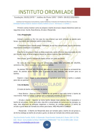 INSTITUTO OROMILADE
Fundação: 20/01/1970 * Jubileu de Prata 1995 * CNPJ– 00.852.920/0001-
38
Instituto De Pesquisas Comunitárias, Ações Solidárias E Estudos De Problemas Étnicos e Sociais.
Utilidade Publica Federal -DECRETO FEDERAL NUMERO 6.015/73- PROTOCOLO A NUMERO 7
Rua Eros Emilio Turolla, 35/45– Jr Quietude– Praia Grande. Estado de S. Paulo– CEP: 11.718-
220.– Brasil. Comunidade no Orkut: INSTITUTO OROMILADE * Tel: 55-13 3495-1286 - Email:
instituto_oromilade@ig.com.br.com -
22
Primeiro vamos mostrar como se prepara o banho de ervas e depois falaremos sobre as
seguintes ervas: Guiné, Rosa Branca, Arruda e Manjericão.
7.4.1 Preparação
Colocar a planta ou flor (no caso da rosa branca) que será utilizada na panela para
ferver. ELA DEVE SER FERVIDA JUNTO COM A ÁGUA.
É importante que a panela esteja TAMPADA. Se ela ficar destampada, alguns elementos
importantes volatilizam e se perdem.
Essa forma de preparo libera os óleos essenciais, sendo diferente da preparação de chá
por infusão, onde se ferve a água e depois se coloca a planta. Não confundam!!
Para arruda, guiné e manjericão basta utilizar um galho da planta.
No caso da rosa branca deve-se utilizar três rosas. NÃO UTILIZAR OS GALHOS,
somente a flor. Não é necessário tirar pétala por pétala.
As plantas TÊM QUE SER FRESCAS. Não adianta comprar ervas secas ou armazená-las
secas. As plantas secas servem para o preparo de chá, contudo, não servem para os
banhos.
Esperar a água chegar a uma temperatura agradável para tomar o banho e cuidado
para não se queimar!!
7.4.2 O Banho
O modo do banho vai depender da planta:
- Rosa Branca - Deve-se tomar o banho de sal grosso e logo após tomar o banho de
rosa branca. Pode-se molhar a cabeça com o preparado extraído da rosa branca.
- Arruda e Guiné - Quando se toma banho dessas duas plantas não é necessário o
banho de sal grosso. Como será visto, elas têm a propriedade de transmutar as energias, ou
seja, elas absorvem as energias negativas e imantam de energia positiva. O banho de
arruda e guiné deve ser tomado do ombro para baixo. NÃO MOLHAR A CABEÇA.
- Manjericão - O Banho de Manjericão deve ser tomado após o banho de sal grosso e,
de forma análoga ao banho de arruda e guiné, só deve ser tomado dos ombros para baixo.
 