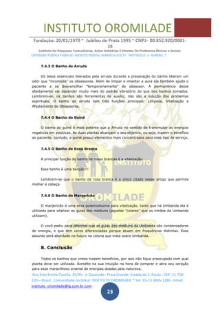 INSTITUTO OROMILADE
Fundação: 20/01/1970 * Jubileu de Prata 1995 * CNPJ– 00.852.920/0001-
38
Instituto De Pesquisas Comunitárias, Ações Solidárias E Estudos De Problemas Étnicos e Sociais.
Utilidade Publica Federal -DECRETO FEDERAL NUMERO 6.015/73- PROTOCOLO A NUMERO 7
Rua Eros Emilio Turolla, 35/45– Jr Quietude– Praia Grande. Estado de S. Paulo– CEP: 11.718-
220.– Brasil. Comunidade no Orkut: INSTITUTO OROMILADE * Tel: 55-13 3495-1286 - Email:
instituto_oromilade@ig.com.br.com -
23
7.4.3 O Banho de Arruda
Os óleos essenciais liberados pela arruda durante a preparação do banho liberam um
odor que "incomoda" os obsessores. Além de limpar e imantar a aura ela também ajuda o
paciente a se desvencilhar "temporariamente" do obsessor. A permanência desse
afastamento vai depender muito mais do padrão vibratório do que dos banhos tomados.
Lembrem-se, os banhos são ferramentas de auxílio, não são a solução dos problemas
espirituais. O banho de arruda tem três funções principais: Limpeza, Vitalização e
Afastamento de Obsessores.
7.4.4 O Banho de Guiné
O banho de guiné é mais potente que a Arruda no sentido de transmutar as energias
negativas em positivas. As duas plantas alcançam o seu objetivo, ou seja, trazem o benefício
ao paciente, contudo, a guiné possui elementos mais concentrados para esse tipo de serviço.
7.4.5 O Banho de Rosa Branca
A principal função do banho de rosas brancas é a vitalização.
Esse banho é uma benção!!!
Lembrem-se que o banho de rosa branca é o único citado nesse artigo que permite
molhar a cabeça.
7.4.6 O Banho de Manjericão
O manjericão é uma erva poderosíssima para vitalização, tanto que na Umbanda ela é
utilizada para vitalizar as guias dos médiuns (aqueles "colares" que os irmãos da Umbanda
utilizam).
O vovô pediu para informar que as guias dos médiuns da Umbanda são condensadores
de energia, e que tem cores diferenciadas porque atuam em frequências distintas. Esse
assunto será abordado no futuro na coluna que trata sobre Umbanda.
8. Conclusão
Todos os banhos que vimos trazem benefícios, por isso não fique preocupado com qual
planta deve ser utilizada. Acredite na sua intuição na hora de comprar e abra seu coração
para esse maravilhoso arsenal de energias doadas pela natureza.
 