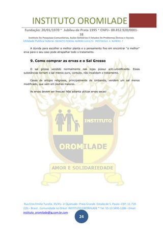 INSTITUTO OROMILADE
Fundação: 20/01/1970 * Jubileu de Prata 1995 * CNPJ– 00.852.920/0001-
38
Instituto De Pesquisas Comunitárias, Ações Solidárias E Estudos De Problemas Étnicos e Sociais.
Utilidade Publica Federal -DECRETO FEDERAL NUMERO 6.015/73- PROTOCOLO A NUMERO 7
Rua Eros Emilio Turolla, 35/45– Jr Quietude– Praia Grande. Estado de S. Paulo– CEP: 11.718-
220.– Brasil. Comunidade no Orkut: INSTITUTO OROMILADE * Tel: 55-13 3495-1286 - Email:
instituto_oromilade@ig.com.br.com -
24
A dúvida para escolher a melhor planta e o pensamento fixo em encontrar "a melhor"
erva para o seu caso pode atrapalhar todo o tratamento.
9. Como comprar as ervas e o Sal Grosso
O sal grosso vendido normalmente nas lojas possui anti-umidificante. Essas
substâncias tornam o sal menos puro, contudo, não invalidam o tratamento.
Casas de artigos religiosos, principalmente de Umbanda, vendem um sal menos
modificado, que vem em pedras maiores.
As ervas devem ser frescas! Não adianta utilizar ervas secas!
 