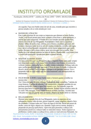 INSTITUTO OROMILADE
Fundação: 20/01/1970 * Jubileu de Prata 1995 * CNPJ– 00.852.920/0001-
38
Instituto De Pesquisas Comunitárias, Ações Solidárias E Estudos De Problemas Étnicos e Sociais.
Utilidade Publica Federal -DECRETO FEDERAL NUMERO 6.015/73- PROTOCOLO A NUMERO 7
Rua Eros Emilio Turolla, 35/45– Jr Quietude– Praia Grande. Estado de S. Paulo– CEP: 11.718-
220.– Brasil. Comunidade no Orkut: INSTITUTO OROMILADE * Tel: 55-13 3495-1286 - Email:
instituto_oromilade@ig.com.br.com -
3
em seguida. Faça esse banho antes de sair de casa, rezando para que encontre a
pessoa amada e ela se sinta atraída por você.
BANHO DE ATRAÇÃO
Este é para eliminar do seu corpo as impurezas que afastam os bons fluidos.
Assim, você ficará pronta para atrair somente coisas boas e, principalmente, a
pessoa que quer conquistar. O banho deve ser tomado em uma quarta-feira,
menos em noite de Lua Minguante. O preparado é feito com as seguintes
plantas: folhas de malva rosa, colônia, cravo branco, eucalipto, girassol, mil
homens e manacá, junte as ervas em um mesmo recipiente, cozinhe com água,
coe e deixe esfriar Quando o preparado estiver numa temperatura que a pele
aceite, derrame-o pelo corpo e deixe secar sem enxugar com a toalha. Esse
banho deve ser tomado somente na hora de dormir. Depois dele, você estará com
o corpo todo protegido e pronta para atrair a pessoa amada.
MANTER A CHAMA ACESA
Em uma sexta-feira de Lua Minguante, faça o seguinte banho para estar sempre
com disposição para o sexo: pegue lírio, erva doce, rosa branca, rosa amarela,
verbena, jasmim, camomila, louro, hortelã, violeta e artemísia. Coloque tudo em
uma vasilha grande e despeje, por cima, 4 litros de água fervendo, 4 cálices de
álcool e deixe esfriar. Coe a mistura e coloque-a em garrafas brancas. Use o
preparado todo se você sentir que seu relacionamento está enfraquecendo ou
diminuindo.
FELICIDADE A DOIS ( tomar banho tanto o homem quanto a mulher no
mesmo dia)
Em 3 litros de água fervente, coloque 7 pétalas de rosas vermelhas, 7 pétalas de
rosas brancas, 3 galhos de alecrim, 3 de manjericão e algumas gotinhas do seu
perfume preferido. Espere a água ficar morna e coe. Em seguida, jogue do
pescoço para baixo e espere secar naturalmente. Relaxe alguns minutos antes de
se vestir. Não enxugue. Vista roupas brancas ou bem clarinhas. Acenda uma
vela para seu anjo da guarda antes do banho. Depois do banho deite-se e durma.
RELAXAMENTO
Durante uma segunda-feira de Lua Minguante, junte as seguintes ervas:
sabugueiro, kitoco, rabo-de-tatu, piteira imperial, zanga, angélica, alumã e brio-
de-estudante. Coloque todas em 3 litros de água já fervida. Deixe um pouco de
molho, retire do fogo e depois coe. Quando a água estiver morna, despeje o
preparado do pescoço parta baixo. Aproveite para preenche a cabeça com
pensamentos positivos e relaxar todos os músculos tensos. Tente esquecer os
problemas e sentir corpo e a cabeça leves, como se você estivesse flutuando. Ao
 