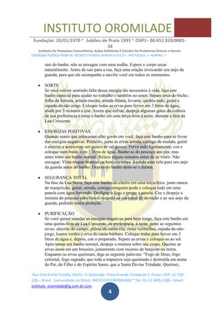 INSTITUTO OROMILADE
Fundação: 20/01/1970 * Jubileu de Prata 1995 * CNPJ– 00.852.920/0001-
38
Instituto De Pesquisas Comunitárias, Ações Solidárias E Estudos De Problemas Étnicos e Sociais.
Utilidade Publica Federal -DECRETO FEDERAL NUMERO 6.015/73- PROTOCOLO A NUMERO 7
Rua Eros Emilio Turolla, 35/45– Jr Quietude– Praia Grande. Estado de S. Paulo– CEP: 11.718-
220.– Brasil. Comunidade no Orkut: INSTITUTO OROMILADE * Tel: 55-13 3495-1286 - Email:
instituto_oromilade@ig.com.br.com -
4
sair do banho. não se enxugue com uma toalha. Espere o corpo secar
naturalmente. Antes de sair para a rua, faça uma oração invocando seu anjo da
guarda, para que ele acompanhe e auxilie você em todos os momentos.
SORTE
Se você estiver sentindo falta dessa energia tão necessária à vida, faça este
banho especial para ajudar no trabalho e também no amor. Separe erva-de-bicho,
folha da fortuna, arruda-macho, arruda-fêmea, levante, quebra-tudo, guiné e
espada-de-são-jorge. Coloque todas as ervas para ferver em 3 litros de água,
abafe por 3 minutos e coe. Assim que esfriar, despeje algumas gotas da colônia
de sua preferência e tome o banho em uma terça-feira à noite, durante a fase da
Lua Crescente.
ENERGIAS POSITIVAS
Quando sentir que colocaram olho gordo em você, faça este banho para se livrar
das energias negativas. Primeiro, junte as ervas arruda, catinga-de-mulata, guiné
e alecrim e acrescente um pouco de sal grosso. Ferva tudo ligeiramente, coe e
coloque num balde com 3 litros de água. Banhe-se do pescoço aos pés, mas
antes tome um banho normal. Relaxe alguns minutos antes de se vestir. Não
enxugue. Vista roupas brancas ou bem clarinhas. Acenda uma vela para seu anjo
da guarda antes do banho. Depois do banho deite-se e durma.
SEGURANÇA TOTAL
Na fase da Lua Nova, faça este banho-de-cheiro em uma terça-feira. junte ramos
de manjericão, guiné, arruda, comigo-ninguém-pode e coloque tudo em uma
panela com água fervendo. Desligue o fogo e tampe a panela. Coe e despeje a
mistura do pescoço para baixo, rezando ao seu santo de devoção e ao seu anjo da
guarda, pedindo muita proteção.
PURIFICAÇÃO
Se você quiser mandar as energias negativas para bem longe, faça este banho em
uma quinta-feira de Lua Crescente, de preferência, à noite. junte as seguintes
ervas: alecrim do campo, palma-de-santa-rita, rosas vermelhas, espada-de-são-
jorge, louros verdes e erva-de-santa-bárbara. Coloque todas para ferver em 3
litros de água e, depois, coe o preparado. Separe as ervas e coloque-as ao sol.
Após tomar um banho normal, despeje a mistura sobre seu corpo. Queime as
ervas secas em um braseiro, juntamente com incenso de benjoim ou mirra.
Enquanto as ervas queimam, diga as seguinte palavras: "Fogo de Deus, fogo
celestial, fogo sagrado, que toda a impureza seja queimada e destruída em nome
do Pai, do Filho e do Espírito Santo, que a Santa Divina Trindade. Queimei,
 