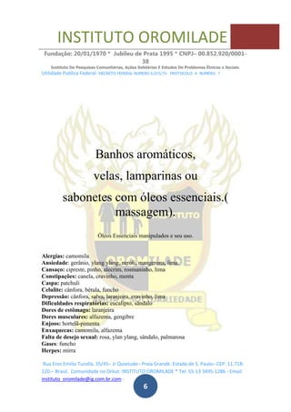 INSTITUTO OROMILADE
Fundação: 20/01/1970 * Jubileu de Prata 1995 * CNPJ– 00.852.920/0001-
38
Instituto De Pesquisas Comunitárias, Ações Solidárias E Estudos De Problemas Étnicos e Sociais.
Utilidade Publica Federal -DECRETO FEDERAL NUMERO 6.015/73- PROTOCOLO A NUMERO 7
Rua Eros Emilio Turolla, 35/45– Jr Quietude– Praia Grande. Estado de S. Paulo– CEP: 11.718-
220.– Brasil. Comunidade no Orkut: INSTITUTO OROMILADE * Tel: 55-13 3495-1286 - Email:
instituto_oromilade@ig.com.br.com -
6
Banhos aromáticos,
velas, lamparinas ou
sabonetes com óleos essenciais.(
massagem).
Óleos Essenciais manipulados e seu uso.
Alergias: camomila
Ansiedade: gerânio, ylang ylang, neroli, mangerona, lima.
Cansaço: cipreste, pinho, alecrim, rosmaninho, lima
Constipações: canela, cravinho, menta
Caspa: patchuli
Celulite: cânfora, bétula, funcho
Depressão: cânfora, salva, laranjeira, cravinho, lima
Dificuldades respiratórias: eucalipto, sândalo
Dores de estômago: laranjeira
Dores musculares: alfazema, gengibre
Enjoos: hortelã-pimenta
Enxaquecas: camomila, alfazema
Falta de desejo sexual: rosa, ylan ylang, sândalo, palmarosa
Gases: funcho
Herpes: mirra
 