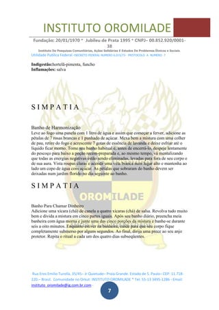 INSTITUTO OROMILADE
Fundação: 20/01/1970 * Jubileu de Prata 1995 * CNPJ– 00.852.920/0001-
38
Instituto De Pesquisas Comunitárias, Ações Solidárias E Estudos De Problemas Étnicos e Sociais.
Utilidade Publica Federal -DECRETO FEDERAL NUMERO 6.015/73- PROTOCOLO A NUMERO 7
Rua Eros Emilio Turolla, 35/45– Jr Quietude– Praia Grande. Estado de S. Paulo– CEP: 11.718-
220.– Brasil. Comunidade no Orkut: INSTITUTO OROMILADE * Tel: 55-13 3495-1286 - Email:
instituto_oromilade@ig.com.br.com -
7
Indigestão:hortelã-pimenta, funcho
Inflamações: salva
S I M P A T I A
Banho de Harmonização
Leve ao fogo uma panela com 1 litro de água e assim que começar a ferver, adicione as
pétalas de 7 rosas brancas e 1 punhado de açúcar. Mexa bem a mistura com uma colher
de pau, retire do fogo e acrescente 7 gotas de essência de lavanda e deixe esfriar até o
líquido ficar morno. Tome seu banho habitual e, antes de encerrá-lo, despeje lentamente
do pescoço para baixo a poção recém-preparada e, ao mesmo tempo, vá mentalizando
que todas as energias negativas estão sendo eliminadas, levadas para fora de seu corpo e
de sua aura. Vista roupas claras e acenda uma vela branca num lugar alto e mantenha ao
lado um copo de água com açúcar. As pétalas que sobraram do banho devem ser
deixadas num jardim florido no dia seguinte ao banho.
S I M P A T I A
Banho Para Chamar Dinheiro
Adicione uma xícara (chá) de canela a quatro xícaras (chá) de salsa. Revolva tudo muito
bem e divida a mistura em cinco partes iguais. Após seu banho diário, preencha meia
banheira com água morna e junte uma das cinco porções da mistura e banhe-se durante
seis a oito minutos. Enquanto estiver na banheira, cuide para que seu corpo fique
completamente submerso por alguns segundos. Ao final, dirija uma prece ao seu anjo
protetor. Repita o ritual a cada um dos quatro dias subseqüentes.
 