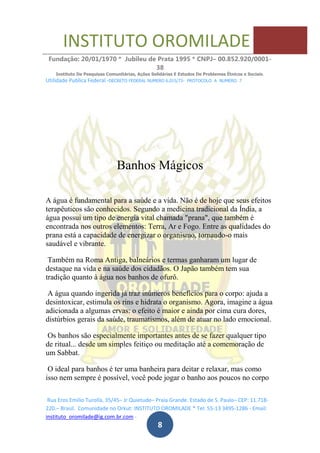 INSTITUTO OROMILADE
Fundação: 20/01/1970 * Jubileu de Prata 1995 * CNPJ– 00.852.920/0001-
38
Instituto De Pesquisas Comunitárias, Ações Solidárias E Estudos De Problemas Étnicos e Sociais.
Utilidade Publica Federal -DECRETO FEDERAL NUMERO 6.015/73- PROTOCOLO A NUMERO 7
Rua Eros Emilio Turolla, 35/45– Jr Quietude– Praia Grande. Estado de S. Paulo– CEP: 11.718-
220.– Brasil. Comunidade no Orkut: INSTITUTO OROMILADE * Tel: 55-13 3495-1286 - Email:
instituto_oromilade@ig.com.br.com -
8
Banhos Mágicos
A água é fundamental para a saúde e a vida. Não é de hoje que seus efeitos
terapêuticos são conhecidos. Segundo a medicina tradicional da Índia, a
água possui um tipo de energia vital chamada "prana", que também é
encontrada nos outros elementos: Terra, Ar e Fogo. Entre as qualidades do
prana está a capacidade de energizar o organismo, tornando-o mais
saudável e vibrante.
Também na Roma Antiga, balneários e termas ganharam um lugar de
destaque na vida e na saúde dos cidadãos. O Japão também tem sua
tradição quanto à água nos banhos de ofurô.
A água quando ingerida já traz inúmeros benefícios para o corpo: ajuda a
desintoxicar, estimula os rins e hidrata o organismo. Agora, imagine a água
adicionada a algumas ervas: o efeito é maior e ainda por cima cura dores,
distúrbios gerais da saúde, traumatismos, além de atuar no lado emocional.
Os banhos são especialmente importantes antes de se fazer qualquer tipo
de ritual... desde um simples feitiço ou meditação até a comemoração de
um Sabbat.
O ideal para banhos é ter uma banheira para deitar e relaxar, mas como
isso nem sempre é possível, você pode jogar o banho aos poucos no corpo
 