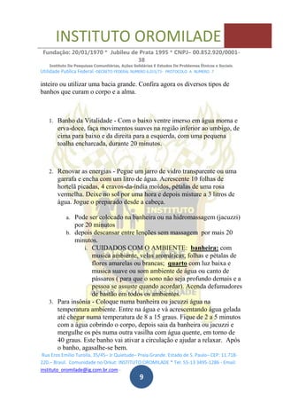 INSTITUTO OROMILADE
Fundação: 20/01/1970 * Jubileu de Prata 1995 * CNPJ– 00.852.920/0001-
38
Instituto De Pesquisas Comunitárias, Ações Solidárias E Estudos De Problemas Étnicos e Sociais.
Utilidade Publica Federal -DECRETO FEDERAL NUMERO 6.015/73- PROTOCOLO A NUMERO 7
Rua Eros Emilio Turolla, 35/45– Jr Quietude– Praia Grande. Estado de S. Paulo– CEP: 11.718-
220.– Brasil. Comunidade no Orkut: INSTITUTO OROMILADE * Tel: 55-13 3495-1286 - Email:
instituto_oromilade@ig.com.br.com -
9
inteiro ou utilizar uma bacia grande. Confira agora os diversos tipos de
banhos que curam o corpo e a alma.
1. Banho da Vitalidade - Com o baixo ventre imerso em água morna e
erva-doce, faça movimentos suaves na região inferior ao umbigo, de
cima para baixo e da direita para a esquerda, com uma pequena
toalha encharcada, durante 20 minutos.
2. Renovar as energias - Pegue um jarro de vidro transparente ou uma
garrafa e encha com um litro de água. Acrescente 10 folhas de
hortelã picadas, 4 cravos-da-índia moídos, pétalas de uma rosa
vermelha. Deixe no sol por uma hora e depois misture a 3 litros de
água. Jogue o preparado desde a cabeça.
a. Pode ser colocado na banheira ou na hidromassagem (jacuzzi)
por 20 minutos
b. depois descansar entre lenções sem massagem por mais 20
minutos.
i. CUIDADOS COM O AMBIENTE: banheira: com
musica ambiente, velas aromáticas, folhas e pétalas de
flores amarelas ou brancas; quarto com luz baixa e
musica suave ou som ambiente de água ou canto de
pássaros ( para que o sono não seja profundo demais e a
pessoa se assuste quando acordar). Acenda defumadores
de bastão em todos os ambientes.
3. Para insônia - Coloque numa banheira ou jacuzzi água na
temperatura ambiente. Entre na água e vá acrescentando água gelada
até chegar numa temperatura de 8 a 15 graus. Fique de 2 a 5 minutos
com a água cobrindo o corpo, depois saia da banheira ou jacuzzi e
mergulhe os pés numa outra vasilha com água quente, em torno de
40 graus. Este banho vai ativar a circulação e ajudar a relaxar. Após
o banho, agasalhe-se bem.
 
