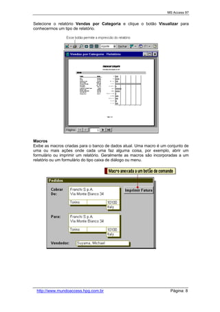 MS Access 97
http://www.mundoaccess.hpg.com.br Página: 8
Selecione o relatório Vendas por Categoria e clique o botão Visualizar para
conhecermos um tipo de relatório.
Macros
Exibe as macros criadas para o banco de dados atual. Uma macro é um conjunto de
uma ou mais ações onde cada uma faz alguma coisa, por exemplo, abrir um
formulário ou imprimir um relatório. Geralmente as macros são incorporadas a um
relatório ou um formulário do tipo caixa de diálogo ou menu.
 