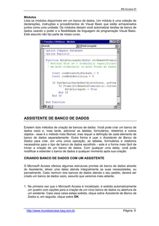 MS Access 97
http://www.mundoaccess.hpg.com.br Página: 9
Módulos
Lista os módulos disponíveis em um banco de dados. Um módulo é uma coleção de
declarações, instruções e procedimentos do Visual Basic que estão armazenados
juntos como uma unidade. Os módulos deixam você automatizar tarefas de banco de
dados usando o poder e a flexibilidade da linguagem de programação Visual Basic.
Este assunto não faz parte de nosso curso.
ASSISTENTE DE BANCO DE DADOS
Existem dois métodos de criação de bancos de dados. Você pode criar um banco de
dados vazio e, mais tarde, adicionar as tabelas, formulários, relatórios e outros
objetos - esse é o método mais flexível, mas requer a definição de cada elemento de
banco de dados separadamente. Outra forma é usar o Assistente de Banco de
Dados para criar, em uma única operação, as tabelas, formulários e relatórios
necessários para o tipo de banco de dados escolhido - esta é a forma mais fácil de
iniciar a criação de um banco de dados. Com qualquer uma delas, você pode
modificar e estender o banco de dados a qualquer momento após sua criação.
CRIANDO BANCO DE DADOS COM UM ASSISTENTE
O Microsoft Access oferece algumas estruturas prontas de banco de dados através
do Assistente, talvez uma delas atenda integralmente as suas necessidades, ou
parcialmente. Caso nenhum dos bancos de dados atenda o seu pedido, deverá ser
criado um banco de dados vazio, assunto que veremos mais adiante.
1. Na primeira vez que o Microsoft Access é inicializado, é exibida automaticamente
um quadro com opções para a criação de um novo banco de dados ou abertura de
um existente. Caso essa caixa esteja exibida, clique sobre Assistente de Banco de
Dados e, em seguida, clique sobre OK.
 
