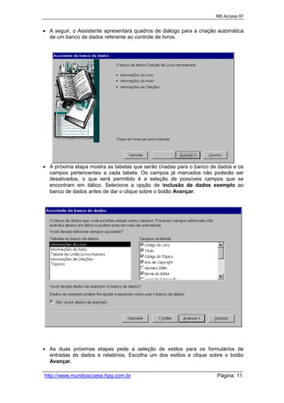 MS Access 97
http://www.mundoaccess.hpg.com.br Página: 11
 A seguir, o Assistente apresentará quadros de diálogo para a criação automática
de um banco de dados referente ao controle de livros.
 A próxima etapa mostra as tabelas que serão criadas para o banco de dados e os
campos pertencentes a cada tabela. Os campos já marcados não poderão ser
desativados, o que será permitido é a seleção de possíveis campos que se
encontram em itálico. Selecione a opção de inclusão de dados exemplo ao
banco de dados antes de dar o clique sobre o botão Avançar.
 As duas próximas etapas pede a seleção de estilos para os formulários de
entradas de dados e relatórios. Escolha um dos estilos e clique sobre o botão
Avançar.
 