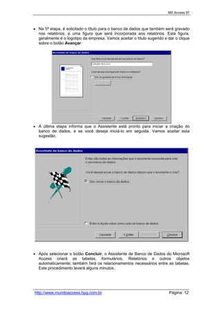 MS Access 97
http://www.mundoaccess.hpg.com.br Página: 12
 Na 5ª etapa, é solicitado o título para o banco de dados que também será gravado
nos relatórios, e uma figura que será incorporada aos relatórios. Esta figura,
geralmente é o logotipo da empresa. Vamos aceitar o título sugerido e dar o clique
sobre o botão Avançar.
 A última etapa informa que o Assistente está pronto para iniciar a criação do
banco de dados, e se você deseja iniciá-lo em seguida. Vamos aceitar esta
sugestão.
 Após selecionar o botão Concluir, o Assistente de Banco de Dados do Microsoft
Access criará as tabelas, formulários, Relatórios e outros objetos
automaticamente; também fará os relacionamentos necessários entre as tabelas.
Este procedimento levará alguns minutos.
 
