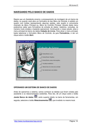 MS Access 97
http://www.mundoaccess.hpg.com.br Página: 14
NAVEGANDO PELO BANCO DE DADOS
Depois que um Assistente encerra o processamento da montagem de um banco de
dados, ou quando você abre um formulário do tipo Menu de Controle, é exibido um
quadro com botões representando algumas opções, este quadro é comumente
chamado de Menu Principal ou, Menu de Controle Principal. Através deste menu
poderemos saltar para formulários de entrada de dados, relatórios, consultas, de
maneira muito simples e bastante operacional. Continuando o nosso estudo, ative o
menu principal do banco de dados Coleção de Livros. Para ativar o menu principal,
basta selecionar o formulário Menu de Controle, da guia Formulários, e dar um
clique sobre o botão Abrir.
OPERANDO UM SISTEMA DE BANCO DE DADOS
Antes de operarmos o sistema, vamos conhecer as tabelas que foram criadas pelo
assistente e os relacionamentos existentes. Para isto, dê um clique sobre o botão
Janela Banco de dados , canto superior direito na barra de ferramentas, em
seguida, selecione o botão Relacionamentos , que é exibido no mesmo local.
 