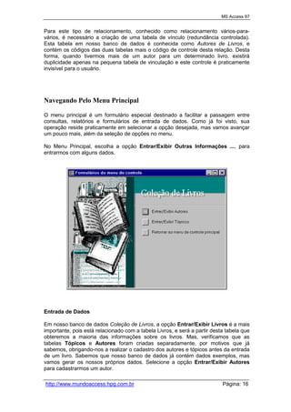 MS Access 97
http://www.mundoaccess.hpg.com.br Página: 16
Para este tipo de relacionamento, conhecido como relacionamento vários-para-
vários, é necessário a criação de uma tabela de vínculo (redundância controlada).
Esta tabela em nosso banco de dados é conhecida como Autores de Livros, e
contém os códigos das duas tabelas mais o código de controle desta relação. Desta
forma, quando tivermos mais de um autor para um determinado livro, existirá
duplicidade apenas na pequena tabela de vinculação e este controle é praticamente
invisível para o usuário.
Navegando Pelo Menu Principal
O menu principal é um formulário especial destinado a facilitar a passagem entre
consultas, relatórios e formulários de entrada de dados. Como já foi visto, sua
operação reside praticamente em selecionar a opção desejada, mas vamos avançar
um pouco mais, além da seleção de opções no menu.
No Menu Principal, escolha a opção Entrar/Exibir Outras Informações ..., para
entrarmos com alguns dados.
Entrada de Dados
Em nosso banco de dados Coleção de Livros, a opção Entrar/Exibir Livros é a mais
importante, pois está relacionado com a tabela Livros, e será a partir desta tabela que
obteremos a maioria das informações sobre os livros. Mas, verificamos que as
tabelas Tópicos e Autores foram criadas separadamente, por motivos que já
sabemos, obrigando-nos a realizar o cadastro dos autores e tópicos antes da entrada
de um livro. Sabemos que nosso banco de dados já contém dados exemplos, mas
vamos gerar os nossos próprios dados. Selecione a opção Entrar/Exibir Autores
para cadastrarmos um autor.
 
