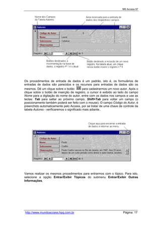MS Access 97
http://www.mundoaccess.hpg.com.br Página: 17
Os procedimentos de entrada de dados é um padrão, isto é, os formulários de
entradas de dados são parecidos e os recursos para entradas de dados são os
mesmos. Dê um clique sobre o botão para cadastrarmos um novo autor. Após o
clique sobre o botão de inserção de registro, o cursor é exibido ao lado do campo
Nome para a digitação do nome do autor, entre com os dados nos campos e use as
teclas: Tab para saltar ao próximo campo, Shift+Tab para voltar um campo (o
posicionamento também poderá ser feito com o mouse). O campo Código do Autor, é
preenchido automaticamente pelo Access, por se tratar de uma chave de controle da
tabela Autores - verificaremos o significado mais adiante..
Vamos realizar os mesmos procedimentos para entrarmos com o tópico. Para isto,
selecione a opção Entrar/Exibir Tópicos do submenu Entrar/Exibir Outras
Informações.
 